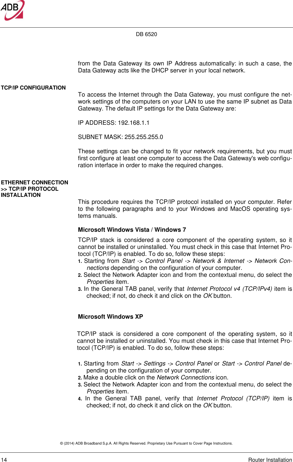 DB 6520 © (2014) ADB Broadband S.p.A. All Rights Reserved. Proprietary Use Pursuant to Cover Page Instructions.   14    Router Installation from the Data Gateway its own IP Address automatically: in such a case, the Data Gateway acts like the DHCP server in your local network. TCP/IP CONFIGURATION   To access the Internet through the Data Gateway, you must configure the net-work settings of the computers on your LAN to use the same IP subnet as Data Gateway. The default IP settings for the Data Gateway are: IP ADDRESS: 192.168.1.1 SUBNET MASK: 255.255.255.0 These settings can be changed to fit your network requirements, but you must first configure at least one computer to access the Data Gateway&apos;s web configu-ration interface in order to make the required changes. ETHERNET CONNECTION &gt;&gt; TCP/IP PROTOCOL INSTALLATION  This procedure requires the TCP/IP protocol installed on your computer. Refer to the  following  paragraphs  and to  your Windows and  MacOS  operating  sys-tems manuals. Microsoft Windows Vista / Windows 7  TCP/IP  stack  is  considered  a  core  component  of  the  operating  system,  so  it cannot be installed or uninstalled. You must check in this case that Internet Pro-tocol (TCP/IP) is enabled. To do so, follow these steps:  1. Starting from Start -&gt; Control Panel -&gt; Network &amp; Internet -&gt; Network Con-nections depending on the configuration of your computer. 2. Select the Network Adapter icon and from the contextual menu, do select the Properties item. 3. In the General TAB panel, verify that Internet Protocol v4 (TCP/IPv4) item is checked; if not, do check it and click on the OK button.   Microsoft Windows XP  TCP/IP  stack  is  considered  a  core  component  of  the  operating  system,  so  it cannot be installed or uninstalled. You must check in this case that Internet Pro-tocol (TCP/IP) is enabled. To do so, follow these steps:   1. Starting from Start -&gt; Settings -&gt; Control Panel or Start -&gt; Control Panel de-pending on the configuration of your computer. 2. Make a double click on the Network Connections icon. 3. Select the Network Adapter icon and from the contextual menu, do select the Properties item. 4.  In  the  General  TAB  panel,  verify  that  Internet  Protocol  (TCP/IP)  item  is checked; if not, do check it and click on the OK button.  