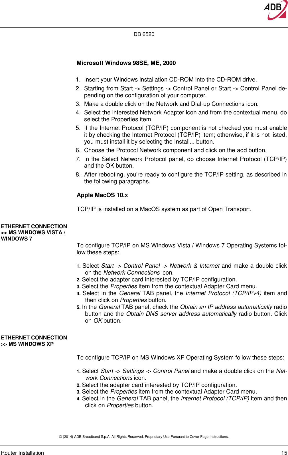 DB 6520 © (2014) ADB Broadband S.p.A. All Rights Reserved. Proprietary Use Pursuant to Cover Page Instructions.   Router Installation    15 Microsoft Windows 98SE, ME, 2000  1.  Insert your Windows installation CD-ROM into the CD-ROM drive. 2.  Starting from Start -&gt; Settings -&gt; Control Panel or Start -&gt; Control Panel de-pending on the configuration of your computer. 3.  Make a double click on the Network and Dial-up Connections icon.  4.  Select the interested Network Adapter icon and from the contextual menu, do select the Properties item.  5.  If the Internet Protocol (TCP/IP) component is not checked you must enable it by checking the Internet Protocol (TCP/IP) item; otherwise, if it is not listed, you must install it by selecting the Install... button.  6.  Choose the Protocol Network component and click on the add button.  7.  In the Select Network Protocol panel, do choose Internet Protocol (TCP/IP) and the OK button.  8.  After rebooting, you&apos;re ready to configure the TCP/IP setting, as described in the following paragraphs. Apple MacOS 10.x  TCP/IP is installed on a MacOS system as part of Open Transport. ETHERNET CONNECTION &gt;&gt; MS WINDOWS VISTA / WINDOWS 7  To configure TCP/IP on MS Windows Vista / Windows 7 Operating Systems fol-low these steps:   1. Select Start -&gt; Control Panel -&gt; Network &amp; Internet and make a double click on the Network Connections icon. 2. Select the adapter card interested by TCP/IP configuration. 3. Select the Properties item from the contextual Adapter Card menu. 4. Select in the General TAB panel, the Internet Protocol (TCP/IPv4) item and then click on Properties button. 5. In the General TAB panel, check the Obtain an IP address automatically radio button and the Obtain DNS server address automatically radio button. Click on OK button.  ETHERNET CONNECTION &gt;&gt; MS WINDOWS XP   To configure TCP/IP on MS Windows XP Operating System follow these steps:   1. Select Start -&gt; Settings -&gt; Control Panel and make a double click on the Net-work Connections icon. 2. Select the adapter card interested by TCP/IP configuration. 3. Select the Properties item from the contextual Adapter Card menu. 4. Select in the General TAB panel, the Internet Protocol (TCP/IP) item and then click on Properties button.  