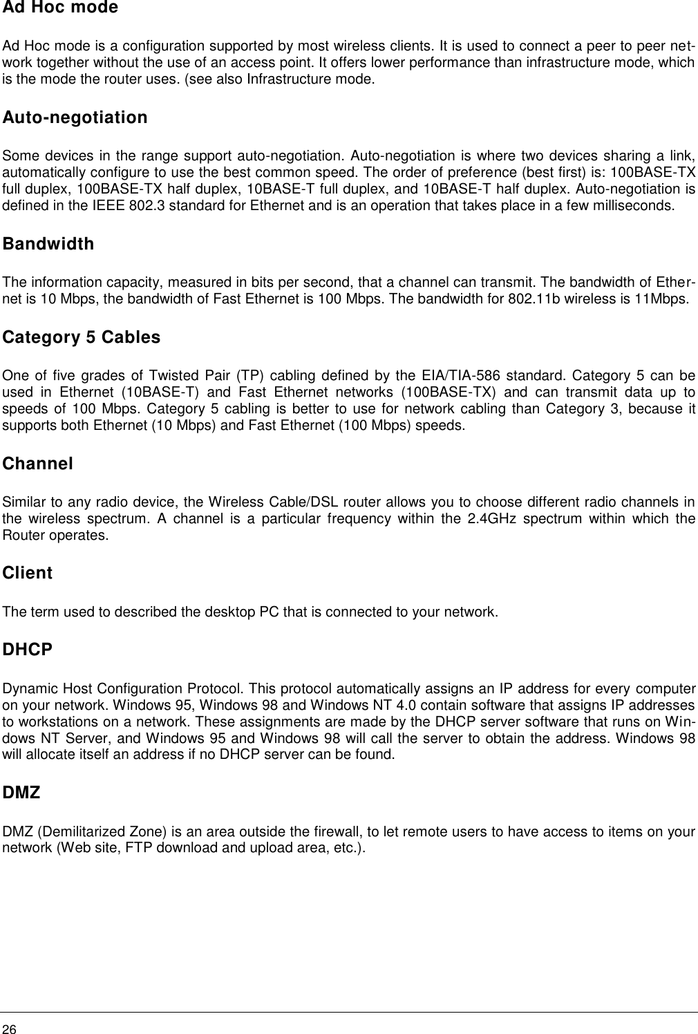    26     Ad Hoc mode Ad Hoc mode is a configuration supported by most wireless clients. It is used to connect a peer to peer net-work together without the use of an access point. It offers lower performance than infrastructure mode, which is the mode the router uses. (see also Infrastructure mode. Auto-negotiation Some devices in the range support auto-negotiation. Auto-negotiation is where two devices sharing a link, automatically configure to use the best common speed. The order of preference (best first) is: 100BASE-TX full duplex, 100BASE-TX half duplex, 10BASE-T full duplex, and 10BASE-T half duplex. Auto-negotiation is defined in the IEEE 802.3 standard for Ethernet and is an operation that takes place in a few milliseconds. Bandwidth The information capacity, measured in bits per second, that a channel can transmit. The bandwidth of Ether-net is 10 Mbps, the bandwidth of Fast Ethernet is 100 Mbps. The bandwidth for 802.11b wireless is 11Mbps. Category 5 Cables One of five grades of Twisted Pair (TP) cabling defined by the EIA/TIA-586 standard. Category 5 can be used  in  Ethernet  (10BASE-T)  and  Fast  Ethernet  networks  (100BASE-TX)  and  can  transmit  data  up  to speeds of 100 Mbps. Category 5 cabling is better to use for  network cabling than Category 3, because it supports both Ethernet (10 Mbps) and Fast Ethernet (100 Mbps) speeds. Channel Similar to any radio device, the Wireless Cable/DSL router allows you to choose different radio channels in the  wireless  spectrum.  A  channel  is  a  particular  frequency  within  the  2.4GHz  spectrum  within  which  the Router operates. Client The term used to described the desktop PC that is connected to your network. DHCP Dynamic Host Configuration Protocol. This protocol automatically assigns an IP address for every computer on your network. Windows 95, Windows 98 and Windows NT 4.0 contain software that assigns IP addresses to workstations on a network. These assignments are made by the DHCP server software that runs on Win-dows NT Server, and Windows 95 and Windows 98 will call the server to obtain the address. Windows 98 will allocate itself an address if no DHCP server can be found. DMZ DMZ (Demilitarized Zone) is an area outside the firewall, to let remote users to have access to items on your network (Web site, FTP download and upload area, etc.). 