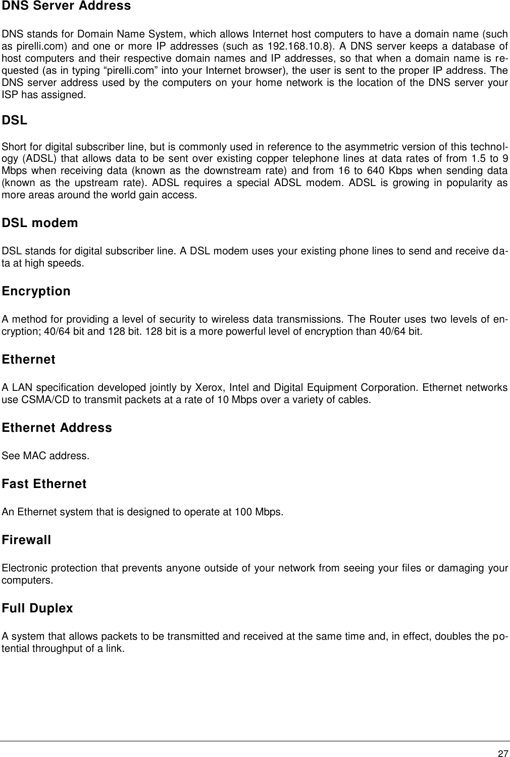        27 DNS Server Address DNS stands for Domain Name System, which allows Internet host computers to have a domain name (such as pirelli.com) and one or more IP addresses (such as 192.168.10.8). A DNS server keeps a database of host computers and their respective domain names and IP addresses, so that when a domain name is re-quested (as in typing “pirelli.com” into your Internet browser), the user is sent to the proper IP address. The DNS server address used by the computers on your home network is the location of the DNS server your ISP has assigned. DSL Short for digital subscriber line, but is commonly used in reference to the asymmetric version of this technol-ogy (ADSL) that allows data to be sent over existing copper telephone lines at data rates of from 1.5 to 9 Mbps when receiving data (known as the downstream rate) and from 16 to 640 Kbps when sending data (known  as the  upstream  rate).  ADSL requires  a special  ADSL modem.  ADSL  is  growing  in popularity as more areas around the world gain access. DSL modem DSL stands for digital subscriber line. A DSL modem uses your existing phone lines to send and receive da-ta at high speeds. Encryption A method for providing a level of security to wireless data transmissions. The Router uses two levels of en-cryption; 40/64 bit and 128 bit. 128 bit is a more powerful level of encryption than 40/64 bit. Ethernet A LAN specification developed jointly by Xerox, Intel and Digital Equipment Corporation. Ethernet networks use CSMA/CD to transmit packets at a rate of 10 Mbps over a variety of cables. Ethernet Address See MAC address. Fast Ethernet An Ethernet system that is designed to operate at 100 Mbps. Firewall Electronic protection that prevents anyone outside of your network from seeing your files or damaging your computers. Full Duplex A system that allows packets to be transmitted and received at the same time and, in effect, doubles the po-tential throughput of a link. 