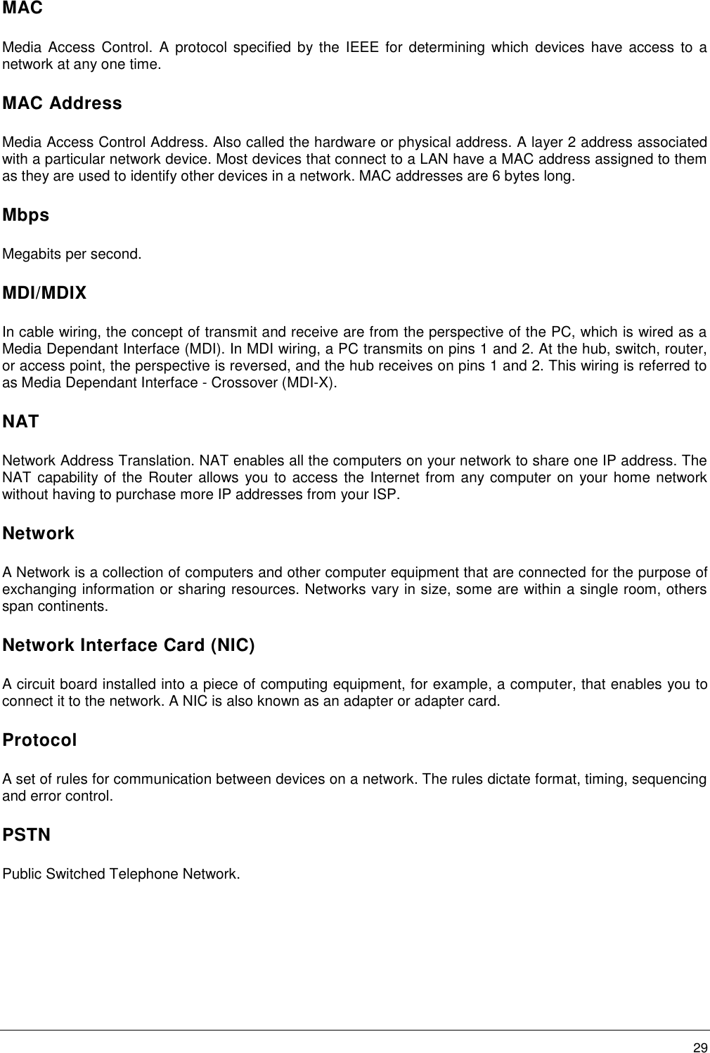        29 MAC Media Access  Control.  A protocol  specified  by the  IEEE  for determining  which devices  have access  to a network at any one time. MAC Address Media Access Control Address. Also called the hardware or physical address. A layer 2 address associated with a particular network device. Most devices that connect to a LAN have a MAC address assigned to them as they are used to identify other devices in a network. MAC addresses are 6 bytes long. Mbps Megabits per second. MDI/MDIX In cable wiring, the concept of transmit and receive are from the perspective of the PC, which is wired as a Media Dependant Interface (MDI). In MDI wiring, a PC transmits on pins 1 and 2. At the hub, switch, router, or access point, the perspective is reversed, and the hub receives on pins 1 and 2. This wiring is referred to as Media Dependant Interface - Crossover (MDI-X). NAT Network Address Translation. NAT enables all the computers on your network to share one IP address. The NAT capability of the Router allows you to access the Internet from any computer on your home network without having to purchase more IP addresses from your ISP.  Network A Network is a collection of computers and other computer equipment that are connected for the purpose of exchanging information or sharing resources. Networks vary in size, some are within a single room, others span continents. Network Interface Card (NIC) A circuit board installed into a piece of computing equipment, for example, a computer, that enables you to connect it to the network. A NIC is also known as an adapter or adapter card. Protocol A set of rules for communication between devices on a network. The rules dictate format, timing, sequencing and error control. PSTN Public Switched Telephone Network. 
