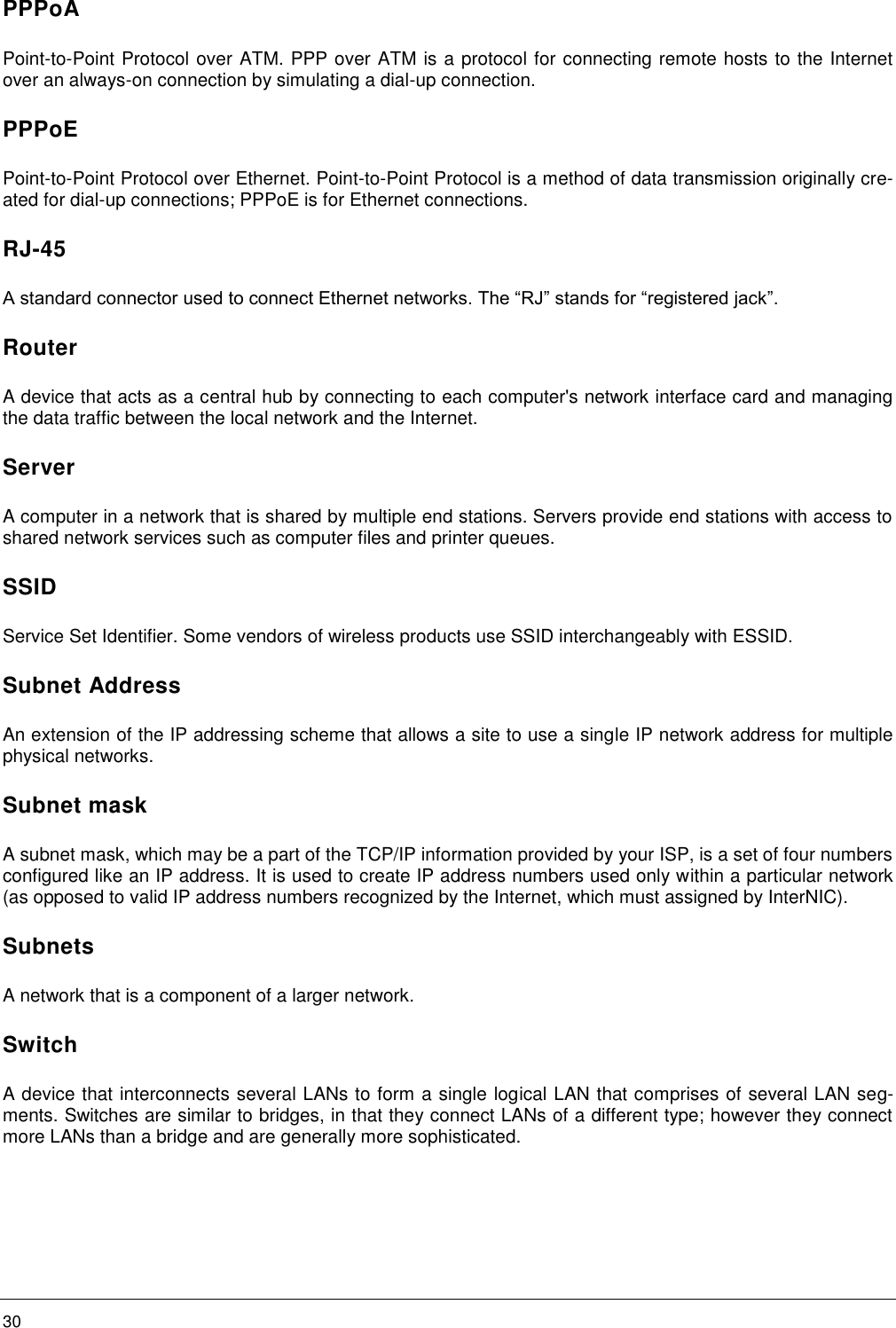    30     PPPoA Point-to-Point Protocol over ATM. PPP over ATM is a protocol for connecting remote hosts to the Internet over an always-on connection by simulating a dial-up connection. PPPoE Point-to-Point Protocol over Ethernet. Point-to-Point Protocol is a method of data transmission originally cre-ated for dial-up connections; PPPoE is for Ethernet connections. RJ-45 A standard connector used to connect Ethernet networks. The “RJ” stands for “registered jack”. Router A device that acts as a central hub by connecting to each computer&apos;s network interface card and managing the data traffic between the local network and the Internet. Server A computer in a network that is shared by multiple end stations. Servers provide end stations with access to shared network services such as computer files and printer queues. SSID Service Set Identifier. Some vendors of wireless products use SSID interchangeably with ESSID. Subnet Address An extension of the IP addressing scheme that allows a site to use a single IP network address for multiple physical networks. Subnet mask A subnet mask, which may be a part of the TCP/IP information provided by your ISP, is a set of four numbers configured like an IP address. It is used to create IP address numbers used only within a particular network (as opposed to valid IP address numbers recognized by the Internet, which must assigned by InterNIC). Subnets A network that is a component of a larger network. Switch A device that interconnects several LANs to form a single logical LAN that comprises of several LAN seg-ments. Switches are similar to bridges, in that they connect LANs of a different type; however they connect more LANs than a bridge and are generally more sophisticated. 