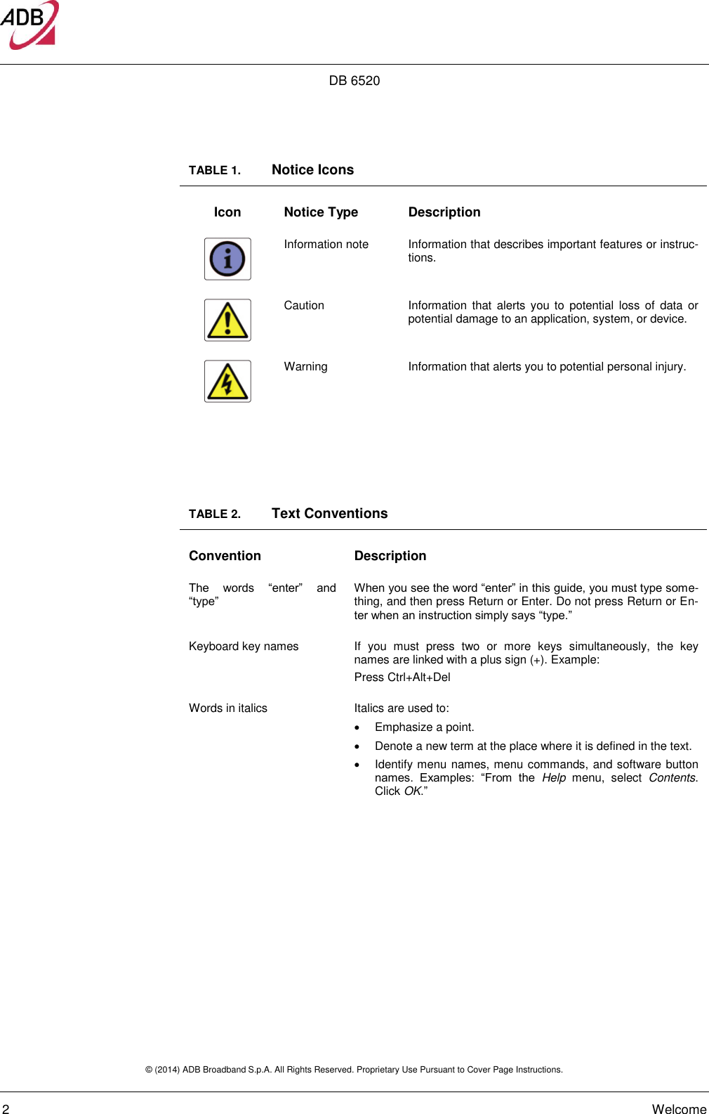 DB 6520 © (2014) ADB Broadband S.p.A. All Rights Reserved. Proprietary Use Pursuant to Cover Page Instructions.   2    Welcome TABLE 1.   Notice Icons Icon Notice Type Description  Information note Information that describes important features or instruc-tions.  Caution Information that  alerts  you to  potential loss  of  data  or potential damage to an application, system, or device.  Warning Information that alerts you to potential personal injury.   TABLE 2.   Text Conventions Convention Description The  words  “enter”  and “type” When you see the word “enter” in this guide, you must type some-thing, and then press Return or Enter. Do not press Return or En-ter when an instruction simply says “type.” Keyboard key names If  you  must  press  two  or  more  keys  simultaneously,  the  key names are linked with a plus sign (+). Example: Press Ctrl+Alt+Del Words in italics Italics are used to:   Emphasize a point.   Denote a new term at the place where it is defined in the text.   Identify menu names, menu commands, and software button names.  Examples:  “From  the  Help  menu,  select  Contents. Click OK.”      