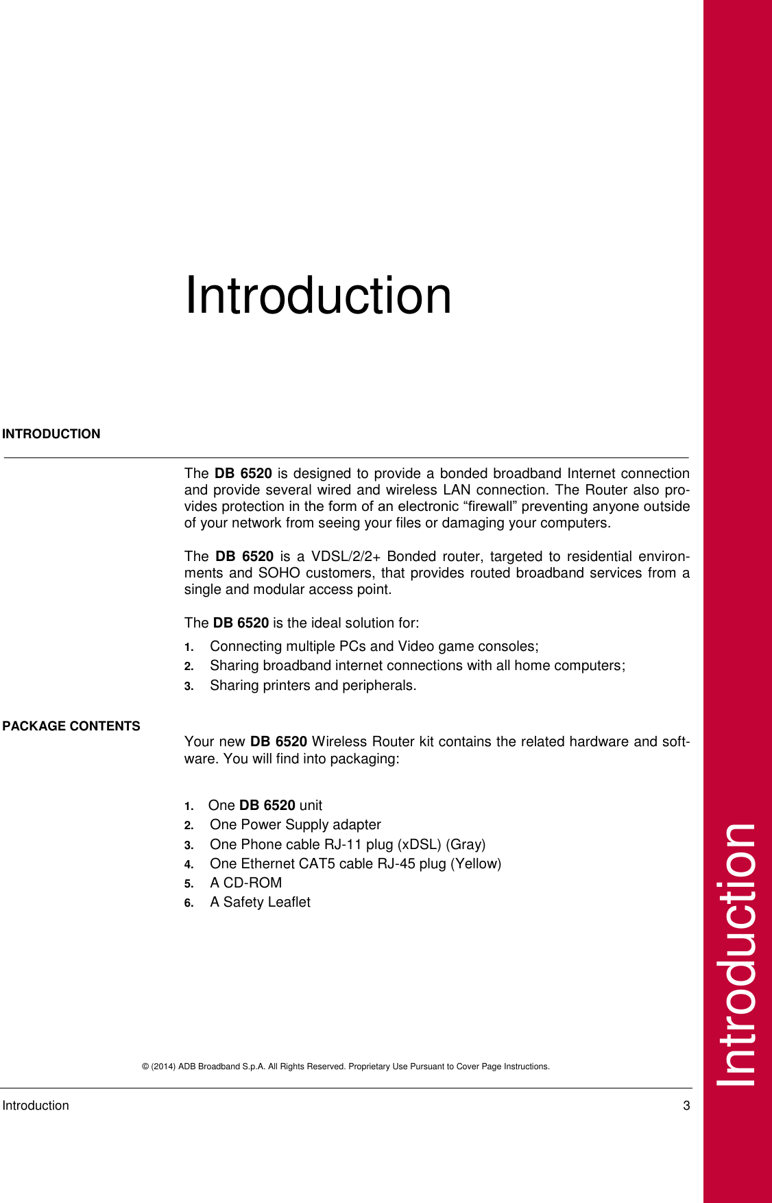  © (2014) ADB Broadband S.p.A. All Rights Reserved. Proprietary Use Pursuant to Cover Page Instructions.   Introduction    3 Introduction Introduction INTRODUCTION   The DB 6520 is designed to provide a bonded broadband Internet connection and provide several wired and wireless LAN connection. The Router also pro-vides protection in the form of an electronic “firewall” preventing anyone outside of your network from seeing your files or damaging your computers.  The  DB  6520  is  a  VDSL/2/2+  Bonded  router,  targeted  to  residential  environ-ments and SOHO customers, that provides routed broadband services from a single and modular access point.  The DB 6520 is the ideal solution for: 1. Connecting multiple PCs and Video game consoles;  2. Sharing broadband internet connections with all home computers; 3. Sharing printers and peripherals. PACKAGE CONTENTS  Your new DB 6520 Wireless Router kit contains the related hardware and soft-ware. You will find into packaging:  1.  One DB 6520 unit 2. One Power Supply adapter 3. One Phone cable RJ-11 plug (xDSL) (Gray)  4. One Ethernet CAT5 cable RJ-45 plug (Yellow) 5. A CD-ROM 6. A Safety Leaflet     