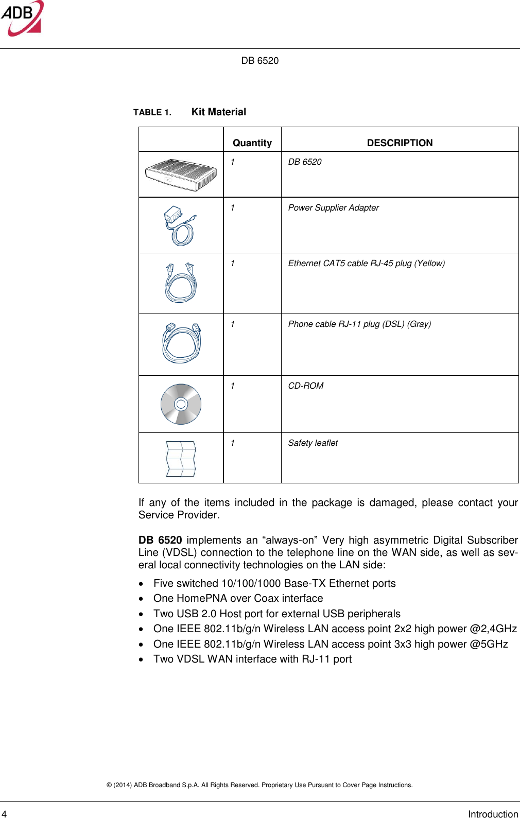 DB 6520 © (2014) ADB Broadband S.p.A. All Rights Reserved. Proprietary Use Pursuant to Cover Page Instructions.   4    Introduction TABLE 1.   Kit Material  Quantity DESCRIPTION  1 DB 6520   1 Power Supplier Adapter  1 Ethernet CAT5 cable RJ-45 plug (Yellow)  1 Phone cable RJ-11 plug (DSL) (Gray)  1 CD-ROM  1 Safety leaflet If  any of  the  items  included  in the  package  is  damaged,  please  contact  your Service Provider. DB 6520 implements  an  “always-on”  Very high  asymmetric Digital Subscriber Line (VDSL) connection to the telephone line on the WAN side, as well as sev-eral local connectivity technologies on the LAN side:   Five switched 10/100/1000 Base-TX Ethernet ports   One HomePNA over Coax interface  Two USB 2.0 Host port for external USB peripherals   One IEEE 802.11b/g/n Wireless LAN access point 2x2 high power @2,4GHz   One IEEE 802.11b/g/n Wireless LAN access point 3x3 high power @5GHz   Two VDSL WAN interface with RJ-11 port   