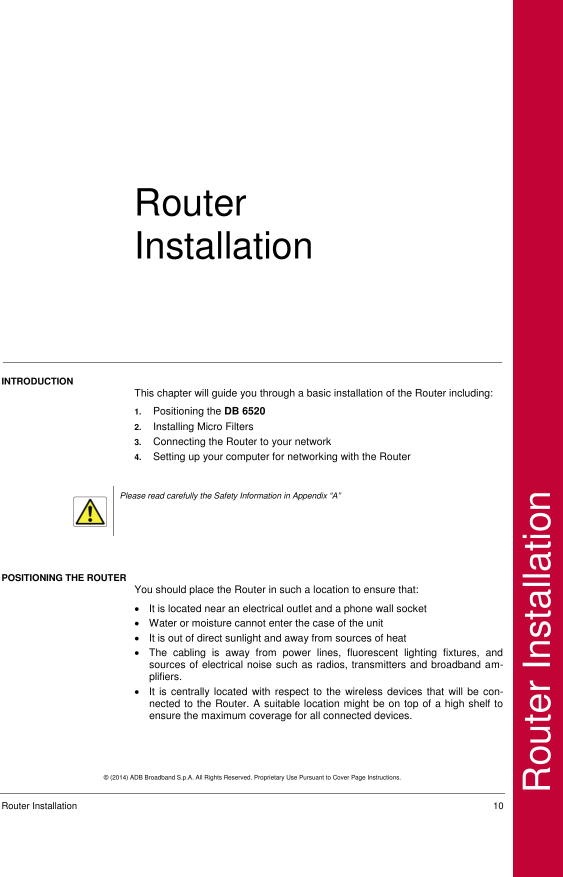  © (2014) ADB Broadband S.p.A. All Rights Reserved. Proprietary Use Pursuant to Cover Page Instructions.   Router Installation    10 Router Installation Router Installation INTRODUCTION  This chapter will guide you through a basic installation of the Router including: 1. Positioning the DB 6520  2. Installing Micro Filters 3. Connecting the Router to your network 4. Setting up your computer for networking with the Router   Please read carefully the Safety Information in Appendix “A”   POSITIONING THE ROUTER You should place the Router in such a location to ensure that:   It is located near an electrical outlet and a phone wall socket   Water or moisture cannot enter the case of the unit   It is out of direct sunlight and away from sources of heat   The  cabling  is  away  from  power  lines,  fluorescent  lighting  fixtures,  and sources of electrical noise such as radios, transmitters and broadband am-plifiers.   It is centrally located  with respect to  the wireless  devices that  will be con-nected to the Router. A suitable location might be on top of a high shelf to ensure the maximum coverage for all connected devices. 