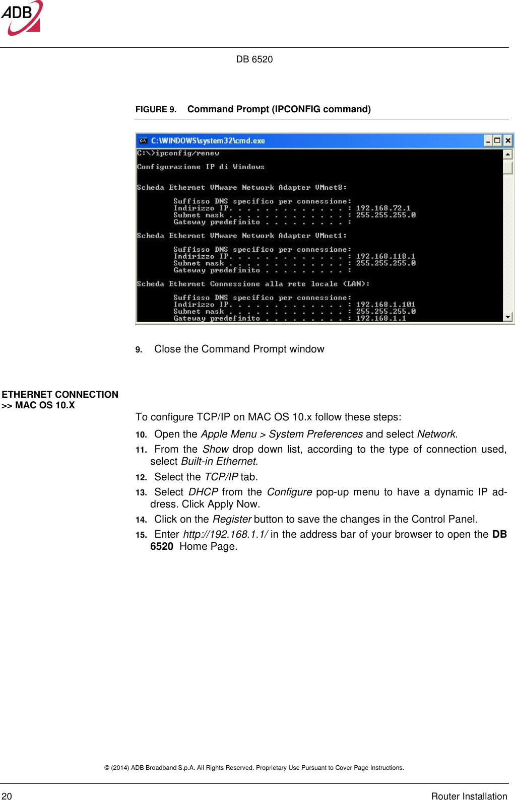 DB 6520 © (2014) ADB Broadband S.p.A. All Rights Reserved. Proprietary Use Pursuant to Cover Page Instructions.   20    Router Installation FIGURE 9.   Command Prompt (IPCONFIG command)   9. Close the Command Prompt window  ETHERNET CONNECTION &gt;&gt; MAC OS 10.X  To configure TCP/IP on MAC OS 10.x follow these steps: 10. Open the Apple Menu &gt; System Preferences and select Network. 11. From the  Show drop down list, according  to the type of connection used, select Built-in Ethernet. 12. Select the TCP/IP tab. 13. Select  DHCP from the  Configure pop-up  menu  to have a  dynamic  IP  ad-dress. Click Apply Now. 14. Click on the Register button to save the changes in the Control Panel. 15. Enter http://192.168.1.1/ in the address bar of your browser to open the DB 6520  Home Page.   