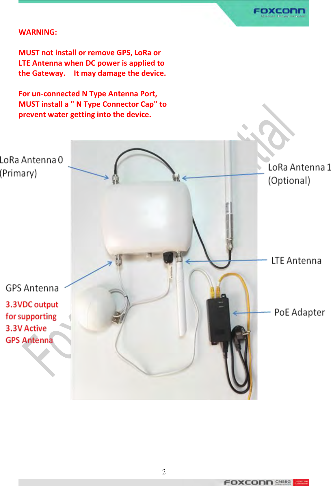  2  WARNING:  MUST not install or remove GPS, LoRa or LTE Antenna when DC power is applied to the Gateway.    It may damage the device.  For un-connected N Type Antenna Port, MUST install a &quot; N Type Connector Cap&quot; to prevent water getting into the device.             