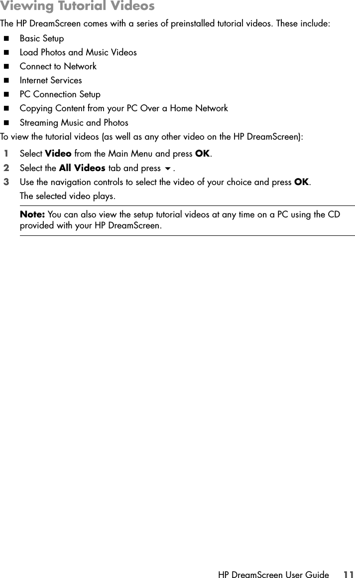 HP DreamScreen User Guide 11Viewing Tutorial VideosThe HP DreamScreen comes with a series of preinstalled tutorial videos. These include:Basic SetupLoad Photos and Music VideosConnect to NetworkInternet ServicesPC Connection SetupCopying Content from your PC Over a Home NetworkStreaming Music and PhotosTo view the tutorial videos (as well as any other video on the HP DreamScreen):1Select Video from the Main Menu and press OK.2Select the All Videos tab and press .3Use the navigation controls to select the video of your choice and press OK.The selected video plays.Note: You can also view the setup tutorial videos at any time on a PC using the CD provided with your HP DreamScreen.