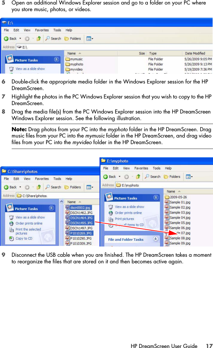 HP DreamScreen User Guide 175Open an additional Windows Explorer session and go to a folder on your PC where you store music, photos, or videos.6Double-click the appropriate media folder in the Windows Explorer session for the HP DreamScreen. 7Highlight the photos in the PC Windows Explorer session that you wish to copy to the HP DreamScreen.8Drag the media file(s) from the PC Windows Explorer session into the HP DreamScreen Windows Explorer session. See the following illustration.9Disconnect the USB cable when you are finished. The HP DreamScreen takes a moment to reorganize the files that are stored on it and then becomes active again. Note: Drag photos from your PC into the myphoto folder in the HP DreamScreen. Drag music files from your PC into the mymusic folder in the HP DreamScreen, and drag video files from your PC into the myvideo folder in the HP DreamScreen.