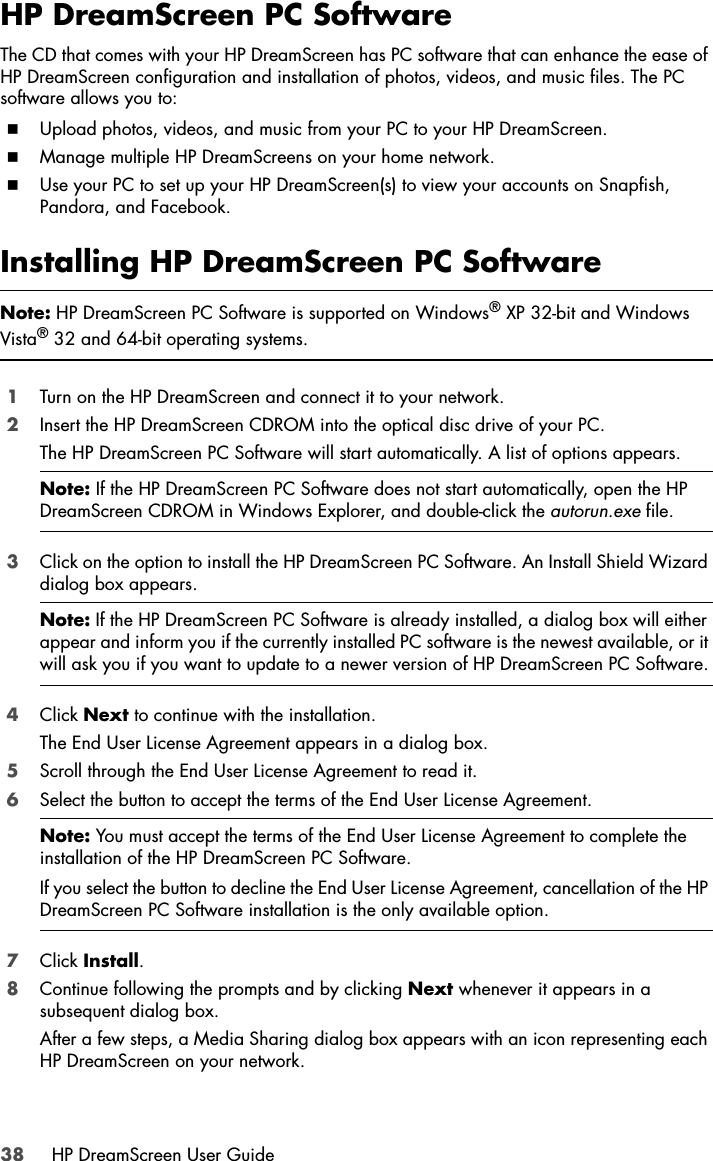 38 HP DreamScreen User GuideHP DreamScreen PC SoftwareThe CD that comes with your HP DreamScreen has PC software that can enhance the ease of HP DreamScreen configuration and installation of photos, videos, and music files. The PC software allows you to:Upload photos, videos, and music from your PC to your HP DreamScreen.Manage multiple HP DreamScreens on your home network.Use your PC to set up your HP DreamScreen(s) to view your accounts on Snapfish, Pandora, and Facebook.Installing HP DreamScreen PC Software1Turn on the HP DreamScreen and connect it to your network.2Insert the HP DreamScreen CDROM into the optical disc drive of your PC.The HP DreamScreen PC Software will start automatically. A list of options appears.3Click on the option to install the HP DreamScreen PC Software. An Install Shield Wizard dialog box appears.4Click Next to continue with the installation.The End User License Agreement appears in a dialog box.5Scroll through the End User License Agreement to read it.6Select the button to accept the terms of the End User License Agreement.7Click Install.8Continue following the prompts and by clicking Next whenever it appears in a subsequent dialog box. After a few steps, a Media Sharing dialog box appears with an icon representing each HP DreamScreen on your network.Note: HP DreamScreen PC Software is supported on Windows® XP 32-bit and Windows Vista® 32 and 64-bit operating systems.Note: If the HP DreamScreen PC Software does not start automatically, open the HP DreamScreen CDROM in Windows Explorer, and double-click the autorun.exe file.Note: If the HP DreamScreen PC Software is already installed, a dialog box will either appear and inform you if the currently installed PC software is the newest available, or it will ask you if you want to update to a newer version of HP DreamScreen PC Software.Note: You must accept the terms of the End User License Agreement to complete the installation of the HP DreamScreen PC Software.If you select the button to decline the End User License Agreement, cancellation of the HP DreamScreen PC Software installation is the only available option.