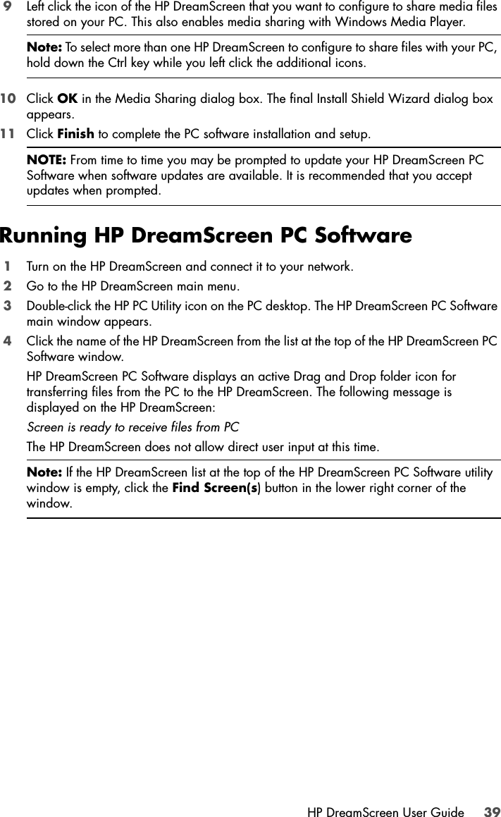 HP DreamScreen User Guide 399Left click the icon of the HP DreamScreen that you want to configure to share media files stored on your PC. This also enables media sharing with Windows Media Player.10 Click OK in the Media Sharing dialog box. The final Install Shield Wizard dialog box appears.11 Click Finish to complete the PC software installation and setup.Running HP DreamScreen PC Software1Turn on the HP DreamScreen and connect it to your network.2Go to the HP DreamScreen main menu.3Double-click the HP PC Utility icon on the PC desktop. The HP DreamScreen PC Software main window appears.4Click the name of the HP DreamScreen from the list at the top of the HP DreamScreen PC Software window. HP DreamScreen PC Software displays an active Drag and Drop folder icon for transferring files from the PC to the HP DreamScreen. The following message is displayed on the HP DreamScreen:Screen is ready to receive files from PCThe HP DreamScreen does not allow direct user input at this time.  Note: To select more than one HP DreamScreen to configure to share files with your PC, hold down the Ctrl key while you left click the additional icons.NOTE: From time to time you may be prompted to update your HP DreamScreen PC Software when software updates are available. It is recommended that you accept updates when prompted.Note: If the HP DreamScreen list at the top of the HP DreamScreen PC Software utility window is empty, click the Find Screen(s) button in the lower right corner of the window.