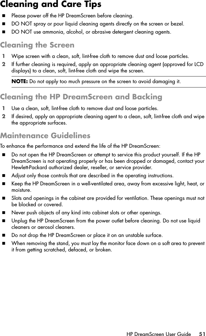 HP DreamScreen User Guide 51Cleaning and Care TipsPlease power off the HP DreamScreen before cleaning.DO NOT spray or pour liquid cleaning agents directly on the screen or bezel.DO NOT use ammonia, alcohol, or abrasive detergent cleaning agents.Cleaning the Screen1Wipe screen with a clean, soft, lint-free cloth to remove dust and loose particles.2If further cleaning is required, apply an appropriate cleaning agent (approved for LCD displays) to a clean, soft, lint-free cloth and wipe the screen.Cleaning the HP DreamScreen and Backing1Use a clean, soft, lint-free cloth to remove dust and loose particles.2If desired, apply an appropriate cleaning agent to a clean, soft, lint-free cloth and wipe the appropriate surfaces.Maintenance GuidelinesTo enhance the performance and extend the life of the HP DreamScreen:Do not open the HP DreamScreen or attempt to service this product yourself. If the HP DreamScreen is not operating properly or has been dropped or damaged, contact your Hewlett-Packard authorized dealer, reseller, or service provider.Adjust only those controls that are described in the operating instructions.Keep the HP DreamScreen in a well-ventilated area, away from excessive light, heat, or moisture.Slots and openings in the cabinet are provided for ventilation. These openings must not be blocked or covered.Never push objects of any kind into cabinet slots or other openings.Unplug the HP DreamScreen from the power outlet before cleaning. Do not use liquid cleaners or aerosol cleaners.Do not drop the HP DreamScreen or place it on an unstable surface.When removing the stand, you must lay the monitor face down on a soft area to prevent it from getting scratched, defaced, or broken.NOTE: Do not apply too much pressure on the screen to avoid damaging it.
