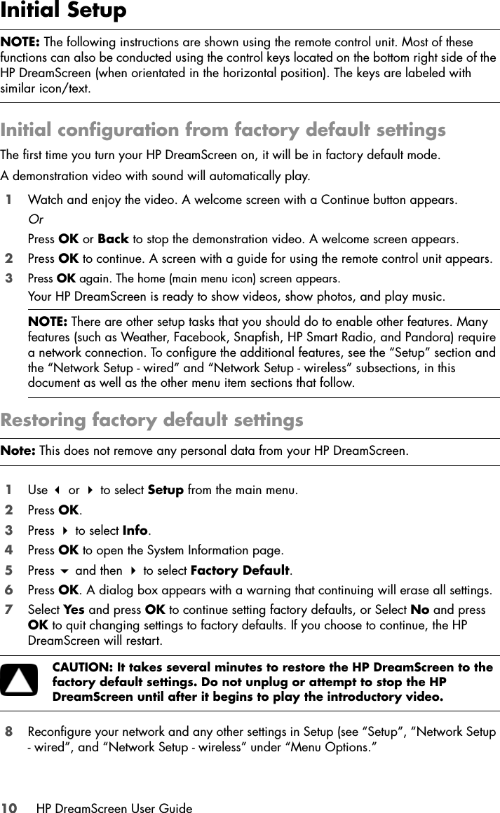 10 HP DreamScreen User GuideInitial SetupInitial configuration from factory default settingsThe first time you turn your HP DreamScreen on, it will be in factory default mode. A demonstration video with sound will automatically play. 1Watch and enjoy the video. A welcome screen with a Continue button appears.OrPress OK or Back to stop the demonstration video. A welcome screen appears.2Press OK to continue. A screen with a guide for using the remote control unit appears.3Press OK again. The home (main menu icon) screen appears.Your HP DreamScreen is ready to show videos, show photos, and play music.Restoring factory default settings1Use  or  to select Setup from the main menu.2Press OK.3Press  to select Info.4Press OK to open the System Information page. 5Press  and then  to select Factory Default.6Press OK. A dialog box appears with a warning that continuing will erase all settings.7Select Yes and press OK to continue setting factory defaults, or Select No and press OK to quit changing settings to factory defaults. If you choose to continue, the HP DreamScreen will restart.8Reconfigure your network and any other settings in Setup (see “Setup”, “Network Setup - wired”, and “Network Setup - wireless” under “Menu Options.”NOTE: The following instructions are shown using the remote control unit. Most of these functions can also be conducted using the control keys located on the bottom right side of the HP DreamScreen (when orientated in the horizontal position). The keys are labeled with similar icon/text.NOTE: There are other setup tasks that you should do to enable other features. Many features (such as Weather, Facebook, Snapfish, HP Smart Radio, and Pandora) require a network connection. To configure the additional features, see the “Setup” section and the “Network Setup - wired” and “Network Setup - wireless” subsections, in this document as well as the other menu item sections that follow. Note: This does not remove any personal data from your HP DreamScreen.CAUTION: It takes several minutes to restore the HP DreamScreen to the factory default settings. Do not unplug or attempt to stop the HP DreamScreen until after it begins to play the introductory video.