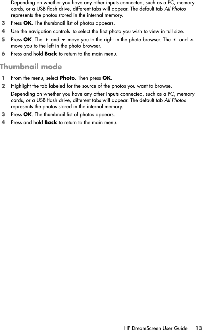 HP DreamScreen User Guide 13Depending on whether you have any other inputs connected, such as a PC, memory cards, or a USB flash drive, different tabs will appear. The default tab All Photos represents the photos stored in the internal memory.3Press OK. The thumbnail list of photos appears.4Use the navigation controls to select the first photo you wish to view in full size.5Press OK. The  and  move you to the right in the photo browser. The  and  move you to the left in the photo browser.6Press and hold Back to return to the main menu.Thumbnail mode1From the menu, select Photo. Then press OK.2Highlight the tab labeled for the source of the photos you want to browse.Depending on whether you have any other inputs connected, such as a PC, memory cards, or a USB flash drive, different tabs will appear. The default tab All Photos represents the photos stored in the internal memory.3Press OK. The thumbnail list of photos appears.4Press and hold Back to return to the main menu.