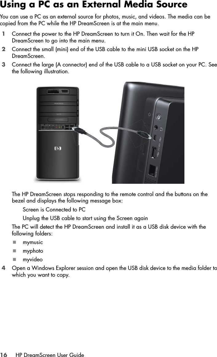 16 HP DreamScreen User GuideUsing a PC as an External Media SourceYou can use a PC as an external source for photos, music, and videos. The media can be copied from the PC while the HP DreamScreen is at the main menu.1Connect the power to the HP DreamScreen to turn it On. Then wait for the HP DreamScreen to go into the main menu.2Connect the small (mini) end of the USB cable to the mini USB socket on the HP DreamScreen.3Connect the large (A connector) end of the USB cable to a USB socket on your PC. See the following illustration.The HP DreamScreen stops responding to the remote control and the buttons on the bezel and displays the following message box:Screen is Connected to PCUnplug the USB cable to start using the Screen againThe PC will detect the HP DreamScreen and install it as a USB disk device with the following folders:mymusicmyphotomyvideo4Open a Windows Explorer session and open the USB disk device to the media folder to which you want to copy.