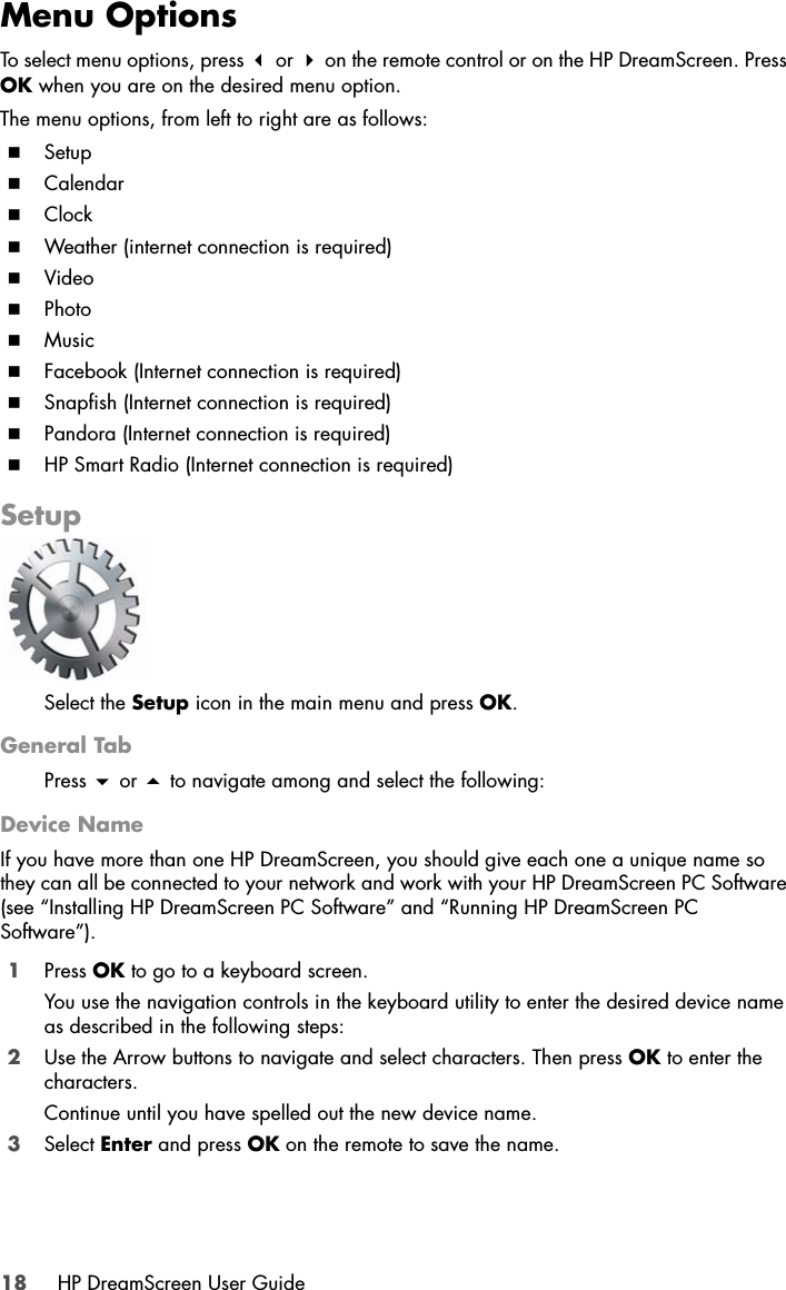 18 HP DreamScreen User GuideMenu OptionsTo select menu options, press  or  on the remote control or on the HP DreamScreen. Press OK when you are on the desired menu option.The menu options, from left to right are as follows:SetupCalendarClockWeather (internet connection is required)VideoPhotoMusicFacebook (Internet connection is required)Snapfish (Internet connection is required)Pandora (Internet connection is required)HP Smart Radio (Internet connection is required)SetupSelect the Setup icon in the main menu and press OK.General TabPress  or  to navigate among and select the following:Device NameIf you have more than one HP DreamScreen, you should give each one a unique name so they can all be connected to your network and work with your HP DreamScreen PC Software (see “Installing HP DreamScreen PC Software” and “Running HP DreamScreen PC Software”).1Press OK to go to a keyboard screen. You use the navigation controls in the keyboard utility to enter the desired device name as described in the following steps:2Use the Arrow buttons to navigate and select characters. Then press OK to enter the characters.Continue until you have spelled out the new device name. 3Select Enter and press OK on the remote to save the name.