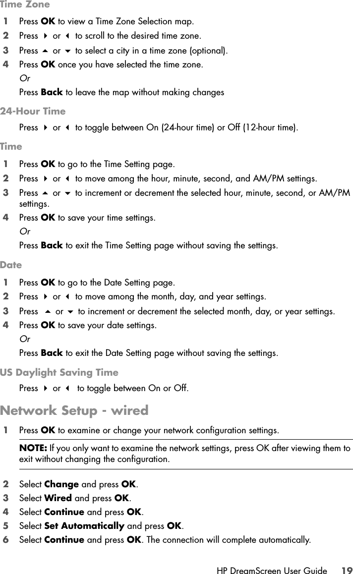 HP DreamScreen User Guide 19Time Zone1Press OK to view a Time Zone Selection map. 2Press  or  to scroll to the desired time zone. 3Press  or  to select a city in a time zone (optional). 4Press OK once you have selected the time zone. OrPress Back to leave the map without making changes24-Hour TimePress  or  to toggle between On (24-hour time) or Off (12-hour time).Time1Press OK to go to the Time Setting page.2Press  or  to move among the hour, minute, second, and AM/PM settings.3Press  or  to increment or decrement the selected hour, minute, second, or AM/PM settings. 4Press OK to save your time settings. OrPress Back to exit the Time Setting page without saving the settings. Date1Press OK to go to the Date Setting page.2Press  or  to move among the month, day, and year settings.3Press   or  to increment or decrement the selected month, day, or year settings. 4Press OK to save your date settings. OrPress Back to exit the Date Setting page without saving the settings.US Daylight Saving TimePress  or  to toggle between On or Off.Network Setup - wired1Press OK to examine or change your network configuration settings.2Select Change and press OK.3Select Wired and press OK.4Select Continue and press OK.5Select Set Automatically and press OK.6Select Continue and press OK. The connection will complete automatically.NOTE: If you only want to examine the network settings, press OK after viewing them to exit without changing the configuration.