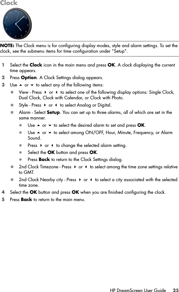 HP DreamScreen User Guide 25Clock1Select the Clock icon in the main menu and press OK. A clock displaying the current time appears.2Press Option. A Clock Settings dialog appears.3Use  or  to select any of the following items:View - Press  or  to select one of the following display options: Single Clock, Dual Clock, Clock with Calendar, or Clock with Photo.Style - Press  or  to select Analog or Digital.Alarm - Select Setup. You can set up to three alarms, all of which are set in the same manner.zUse  or  to select the desired alarm to set and press OK.zUse  or  to select among ON/OFF, Hour, Minute, Frequency, or Alarm Sound.zPress  or  to change the selected alarm setting.zSelect the OK button and press OK.zPress Back to return to the Clock Settings dialog.2nd Clock Timezone - Press  or  to select among the time zone settings relative to GMT.2nd Clock Nearby city - Press  or  to select a city associated with the selected time zone.4Select the OK button and press OK when you are finished configuring the clock.5Press Back to return to the main menu.NOTE: The Clock menu is for configuring display modes, style and alarm settings. To set the clock, see the submenu items for time configuration under “Setup”.