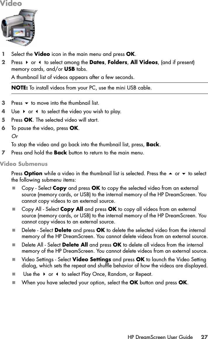 HP DreamScreen User Guide 27Video1Select the Video icon in the main menu and press OK.2Press  or  to select among the Dates, Folders, All Videos, (and if present) memory cards, and/or USB tabs.A thumbnail list of videos appears after a few seconds.3Press  to move into the thumbnail list.4Use  or  to select the video you wish to play.5Press OK. The selected video will start.6To pause the video, press OK.OrTo stop the video and go back into the thumbnail list, press, Back.7Press and hold the Back button to return to the main menu.Video SubmenusPress Option while a video in the thumbnail list is selected. Press the  or  to select the following submenu items:Copy - Select Copy and press OK to copy the selected video from an external source (memory cards, or USB) to the internal memory of the HP DreamScreen. You cannot copy videos to an external source.Copy All - Select Copy All and press OK to copy all videos from an external source (memory cards, or USB) to the internal memory of the HP DreamScreen. You cannot copy videos to an external source.Delete - Select Delete and press OK to delete the selected video from the internal memory of the HP DreamScreen. You cannot delete videos from an external source.Delete All - Select Delete All and press OK to delete all videos from the internal memory of the HP DreamScreen. You cannot delete videos from an external source.Video Settings - Select Video Settings and press OK to launch the Video Setting dialog, which sets the repeat and shuffle behavior of how the videos are displayed. Use the  or  to select Play Once, Random, or Repeat.When you have selected your option, select the OK button and press OK. NOTE: To install videos from your PC, use the mini USB cable.