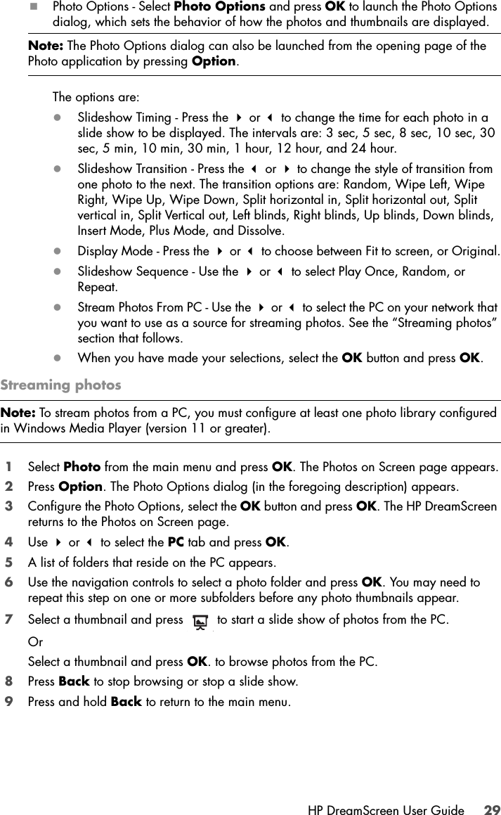 HP DreamScreen User Guide 29Photo Options - Select Photo Options and press OK to launch the Photo Options dialog, which sets the behavior of how the photos and thumbnails are displayed. The options are:zSlideshow Timing - Press the  or  to change the time for each photo in a slide show to be displayed. The intervals are: 3 sec, 5 sec, 8 sec, 10 sec, 30 sec, 5 min, 10 min, 30 min, 1 hour, 12 hour, and 24 hour.zSlideshow Transition - Press the  or  to change the style of transition from one photo to the next. The transition options are: Random, Wipe Left, Wipe Right, Wipe Up, Wipe Down, Split horizontal in, Split horizontal out, Split vertical in, Split Vertical out, Left blinds, Right blinds, Up blinds, Down blinds, Insert Mode, Plus Mode, and Dissolve.zDisplay Mode - Press the  or  to choose between Fit to screen, or Original.zSlideshow Sequence - Use the  or  to select Play Once, Random, or Repeat.zStream Photos From PC - Use the  or  to select the PC on your network that you want to use as a source for streaming photos. See the “Streaming photos” section that follows.zWhen you have made your selections, select the OK button and press OK.Streaming photos1Select Photo from the main menu and press OK. The Photos on Screen page appears.2Press Option. The Photo Options dialog (in the foregoing description) appears.3Configure the Photo Options, select the OK button and press OK. The HP DreamScreen returns to the Photos on Screen page.4Use  or  to select the PC tab and press OK.5A list of folders that reside on the PC appears. 6Use the navigation controls to select a photo folder and press OK. You may need to repeat this step on one or more subfolders before any photo thumbnails appear.7Select a thumbnail and press   to start a slide show of photos from the PC.OrSelect a thumbnail and press OK. to browse photos from the PC.8Press Back to stop browsing or stop a slide show.9Press and hold Back to return to the main menu. Note: The Photo Options dialog can also be launched from the opening page of the Photo application by pressing Option.Note: To stream photos from a PC, you must configure at least one photo library configured in Windows Media Player (version 11 or greater).