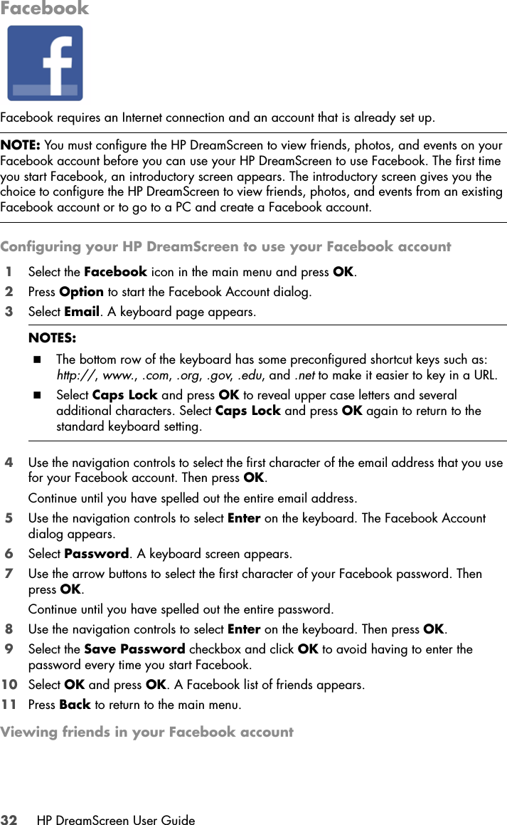 32 HP DreamScreen User GuideFacebookFacebook requires an Internet connection and an account that is already set up.Configuring your HP DreamScreen to use your Facebook account1Select the Facebook icon in the main menu and press OK.2Press Option to start the Facebook Account dialog.3Select Email. A keyboard page appears.4Use the navigation controls to select the first character of the email address that you use for your Facebook account. Then press OK. Continue until you have spelled out the entire email address. 5Use the navigation controls to select Enter on the keyboard. The Facebook Account dialog appears.6Select Password. A keyboard screen appears.7Use the arrow buttons to select the first character of your Facebook password. Then press OK. Continue until you have spelled out the entire password. 8Use the navigation controls to select Enter on the keyboard. Then press OK.9Select the Save Password checkbox and click OK to avoid having to enter the password every time you start Facebook.10 Select OK and press OK. A Facebook list of friends appears.11 Press Back to return to the main menu.Viewing friends in your Facebook accountNOTE: You must configure the HP DreamScreen to view friends, photos, and events on your Facebook account before you can use your HP DreamScreen to use Facebook. The first time you start Facebook, an introductory screen appears. The introductory screen gives you the choice to configure the HP DreamScreen to view friends, photos, and events from an existing Facebook account or to go to a PC and create a Facebook account.NOTES: The bottom row of the keyboard has some preconfigured shortcut keys such as: http://, www., .com, .org, .gov, .edu, and .net to make it easier to key in a URL.Select Caps Lock and press OK to reveal upper case letters and several additional characters. Select Caps Lock and press OK again to return to the standard keyboard setting.