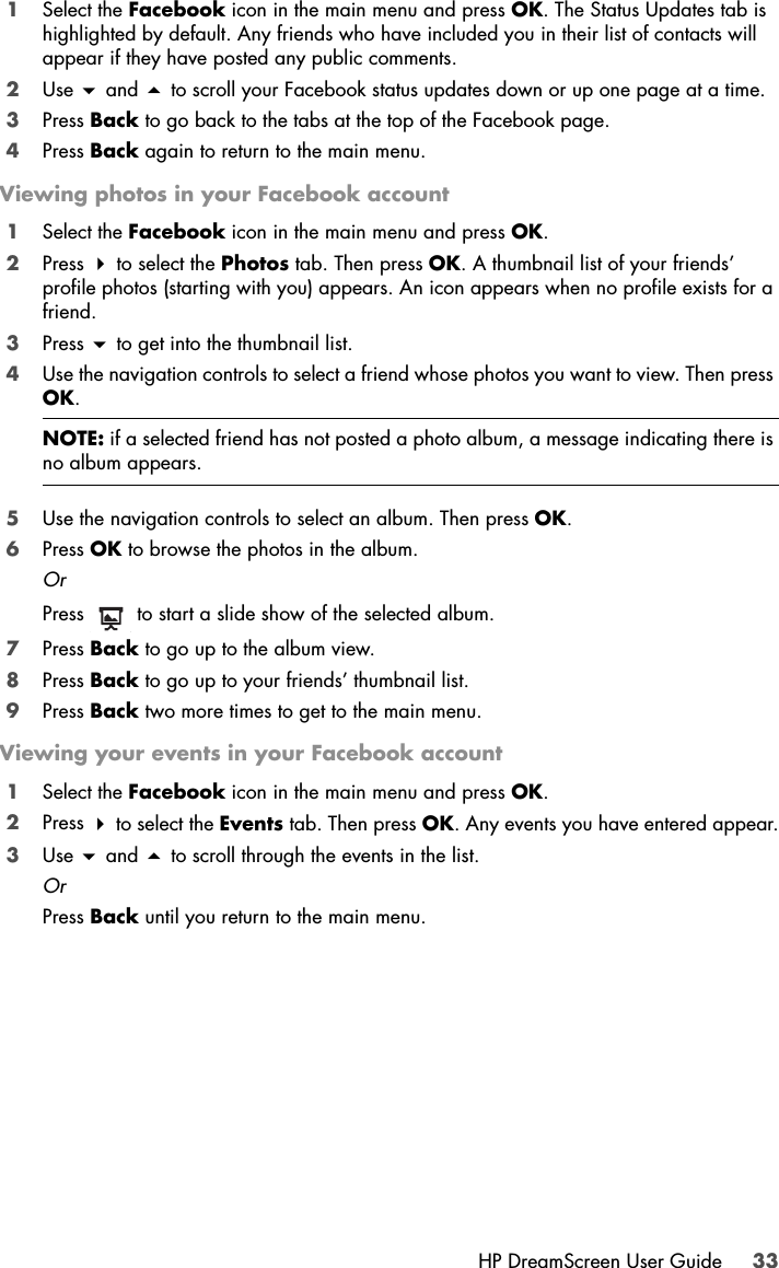 HP DreamScreen User Guide 331Select the Facebook icon in the main menu and press OK. The Status Updates tab is highlighted by default. Any friends who have included you in their list of contacts will appear if they have posted any public comments.2Use  and  to scroll your Facebook status updates down or up one page at a time.3Press Back to go back to the tabs at the top of the Facebook page.4Press Back again to return to the main menu.Viewing photos in your Facebook account1Select the Facebook icon in the main menu and press OK.2Press  to select the Photos tab. Then press OK. A thumbnail list of your friends’ profile photos (starting with you) appears. An icon appears when no profile exists for a friend.3Press  to get into the thumbnail list.4Use the navigation controls to select a friend whose photos you want to view. Then press OK.5Use the navigation controls to select an album. Then press OK.6Press OK to browse the photos in the album.OrPress   to start a slide show of the selected album.7Press Back to go up to the album view.8Press Back to go up to your friends’ thumbnail list.9Press Back two more times to get to the main menu.Viewing your events in your Facebook account1Select the Facebook icon in the main menu and press OK.2Press  to select the Events tab. Then press OK. Any events you have entered appear.3Use  and  to scroll through the events in the list.OrPress Back until you return to the main menu.NOTE: if a selected friend has not posted a photo album, a message indicating there is no album appears.