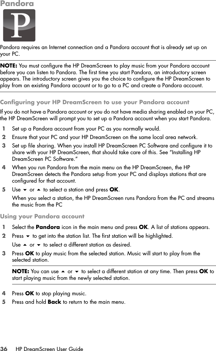 36 HP DreamScreen User GuidePandoraPandora requires an Internet connection and a Pandora account that is already set up on your PC. Configuring your HP DreamScreen to use your Pandora accountIf you do not have a Pandora account or you do not have media sharing enabled on your PC, the HP DreamScreen will prompt you to set up a Pandora account when you start Pandora.1Set up a Pandora account from your PC as you normally would. 2Ensure that your PC and your HP DreamScreen on the same local area network. 3Set up file sharing. When you install HP DreamScreen PC Software and configure it to share with your HP DreamScreen, that should take care of this. See “Installing HP DreamScreen PC Software.”4When you run Pandora from the main menu on the HP DreamScreen, the HP DreamScreen detects the Pandora setup from your PC and displays stations that are configured for that account. 5Use  or  to select a station and press OK.When you select a station, the HP DreamScreen runs Pandora from the PC and streams the music from the PCUsing your Pandora account1Select the Pandora icon in the main menu and press OK. A list of stations appears.2Press  to get into the station list. The first station will be highlighted.Use  or  to select a different station as desired.3Press OK to play music from the selected station. Music will start to play from the selected station.4Press OK to stop playing music.5Press and hold Back to return to the main menu.NOTE: You must configure the HP DreamScreen to play music from your Pandora account before you can listen to Pandora. The first time you start Pandora, an introductory screen appears. The introductory screen gives you the choice to configure the HP DreamScreen to play from an existing Pandora account or to go to a PC and create a Pandora account.NOTE: You can use  or  to select a different station at any time. Then press OK to start playing music from the newly selected station.