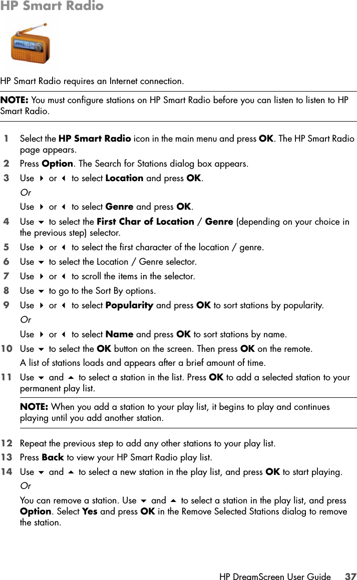 HP DreamScreen User Guide 37HP Smart RadioHP Smart Radio requires an Internet connection.1Select the HP Smart Radio icon in the main menu and press OK. The HP Smart Radio page appears.2Press Option. The Search for Stations dialog box appears.3Use  or  to select Location and press OK.OrUse  or  to select Genre and press OK.4Use  to select the First Char of Location / Genre (depending on your choice in the previous step) selector.5Use  or  to select the first character of the location / genre.6Use  to select the Location / Genre selector. 7Use  or  to scroll the items in the selector.8Use  to go to the Sort By options.9Use  or  to select Popularity and press OK to sort stations by popularity.OrUse  or  to select Name and press OK to sort stations by name.10 Use  to select the OK button on the screen. Then press OK on the remote.A list of stations loads and appears after a brief amount of time.11 Use  and  to select a station in the list. Press OK to add a selected station to your permanent play list.12 Repeat the previous step to add any other stations to your play list.13 Press Back to view your HP Smart Radio play list.14 Use  and  to select a new station in the play list, and press OK to start playing.OrYou can remove a station. Use  and  to select a station in the play list, and press Option. Select Yes and press OK in the Remove Selected Stations dialog to remove the station.NOTE: You must configure stations on HP Smart Radio before you can listen to listen to HP Smart Radio.NOTE: When you add a station to your play list, it begins to play and continues playing until you add another station.
