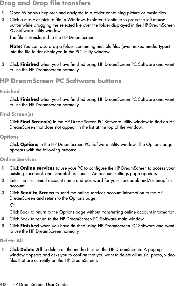 40 HP DreamScreen User GuideDrag and Drop file transfers1Open Windows Explorer and navigate to a folder containing picture or music files.2Click a music or picture file in Windows Explorer. Continue to press the left mouse button while dragging the selected file over the folder displayed in the HP DreamScreen PC Software utility window.The file is transferred to the HP DreamScreen.3Click Finished when you have finished using HP DreamScreen PC Software and want to use the HP DreamScreen normally.HP DreamScreen PC Software buttonsFinishedClick Finished when you have finished using HP DreamScreen PC Software and want to use the HP DreamScreen normally.Find Screen(s)Click Find Screen(s) in the HP DreamScreen PC Software utility window to find an HP DreamScreen that does not appear in the list at the top of the window.OptionsClick Options in the HP DreamScreen PC Software utility window. The Options page appears with the following buttons:Online Services1Click Online services to use your PC to configure the HP DreamScreen to access your existing Facebook and, Snapfish accounts. An account settings page appears.2Enter the user email account name and password for your Facebook and/or Snapfish account.3Click Send to Screen to send the online services account information to the HP DreamScreen and return to the Options page.OrClick Back to return to the Options page without transferring online account information.4Click Back to return to the HP DreamScreen PC Software main window. 5Click Finished when you have finished using HP DreamScreen PC Software and want to use the HP DreamScreen normally.Delete All1Click Delete All to delete all the media files on the HP DreamScreen. A pop up window appears and asks you to confirm that you want to delete all music, photo, video files that are currently on the HP DreamScreen.Note: You can also drag a folder containing multiple files (even mixed media types) into the file folder displayed in the PC Utility window.