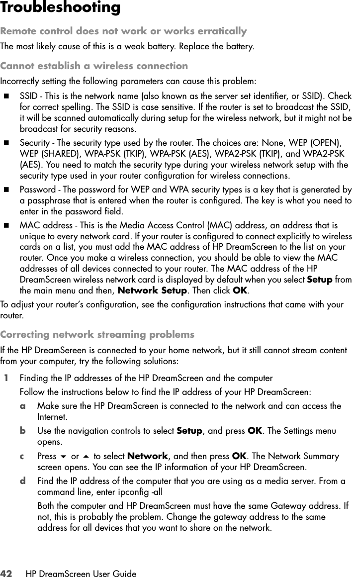 42 HP DreamScreen User GuideTroubleshootingRemote control does not work or works erraticallyThe most likely cause of this is a weak battery. Replace the battery.Cannot establish a wireless connectionIncorrectly setting the following parameters can cause this problem:SSID - This is the network name (also known as the server set identifier, or SSID). Check for correct spelling. The SSID is case sensitive. If the router is set to broadcast the SSID, it will be scanned automatically during setup for the wireless network, but it might not be broadcast for security reasons. Security - The security type used by the router. The choices are: None, WEP (OPEN), WEP (SHARED), WPA-PSK (TKIP), WPA-PSK (AES), WPA2-PSK (TKIP), and WPA2-PSK (AES). You need to match the security type during your wireless network setup with the security type used in your router configuration for wireless connections.Password - The password for WEP and WPA security types is a key that is generated by a passphrase that is entered when the router is configured. The key is what you need to enter in the password field.MAC address - This is the Media Access Control (MAC) address, an address that is unique to every network card. If your router is configured to connect explicitly to wireless cards on a list, you must add the MAC address of HP DreamScreen to the list on your router. Once you make a wireless connection, you should be able to view the MAC addresses of all devices connected to your router. The MAC address of the HP DreamScreen wireless network card is displayed by default when you select Setup from the main menu and then, Network Setup. Then click OK. To adjust your router’s configuration, see the configuration instructions that came with your router.Correcting network streaming problemsIf the HP DreamSereen is connected to your home network, but it still cannot stream content from your computer, try the following solutions:1Finding the IP addresses of the HP DreamScreen and the computer Follow the instructions below to find the IP address of your HP DreamScreen:aMake sure the HP DreamScreen is connected to the network and can access the Internet.bUse the navigation controls to select Setup, and press OK. The Settings menu opens.cPress  or  to select Network, and then press OK. The Network Summary screen opens. You can see the IP information of your HP DreamScreen.dFind the IP address of the computer that you are using as a media server. From a command line, enter ipconfig -all Both the computer and HP DreamScreen must have the same Gateway address. If not, this is probably the problem. Change the gateway address to the same address for all devices that you want to share on the network.