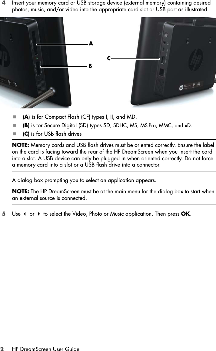 2HP DreamScreen User Guide4Insert your memory card or USB storage device (external memory) containing desired photos, music, and/or video into the appropriate card slot or USB port as illustrated.(A) is for Compact Flash (CF) types I, II, and MD. (B) is for Secure Digital (SD) types SD, SDHC, MS, MS-Pro, MMC, and xD.(C) is for USB flash drives A dialog box prompting you to select an application appears. 5Use  or  to select the Video, Photo or Music application. Then press OK.NOTE: Memory cards and USB flash drives must be oriented correctly. Ensure the label on the card is facing toward the rear of the HP DreamScreen when you insert the card into a slot. A USB device can only be plugged in when oriented correctly. Do not force a memory card into a slot or a USB flash drive into a connector.NOTE: The HP DreamScreen must be at the main menu for the dialog box to start when an external source is connected.ABC