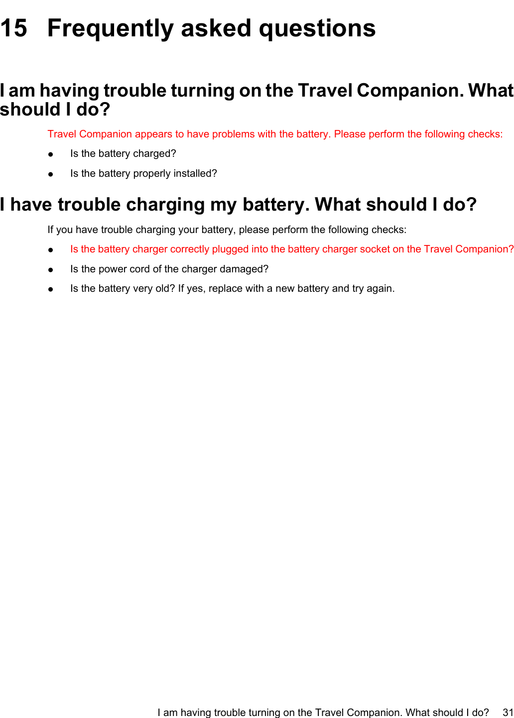 15 Frequently asked questionsI am having trouble turning on the Travel Companion. Whatshould I do?Travel Companion appears to have problems with the battery. Please perform the following checks:●Is the battery charged?●Is the battery properly installed?I have trouble charging my battery. What should I do?If you have trouble charging your battery, please perform the following checks:●Is the battery charger correctly plugged into the battery charger socket on the Travel Companion?●Is the power cord of the charger damaged?●Is the battery very old? If yes, replace with a new battery and try again.I am having trouble turning on the Travel Companion. What should I do? 31