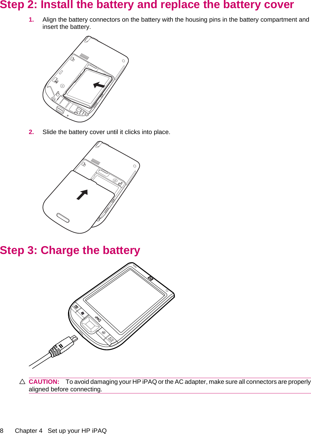 Step 2: Install the battery and replace the battery cover1. Align the battery connectors on the battery with the housing pins in the battery compartment andinsert the battery.2. Slide the battery cover until it clicks into place.Step 3: Charge the batteryCAUTION: To avoid damaging your HP iPAQ or the AC adapter, make sure all connectors are properlyaligned before connecting.8 Chapter 4   Set up your HP iPAQ