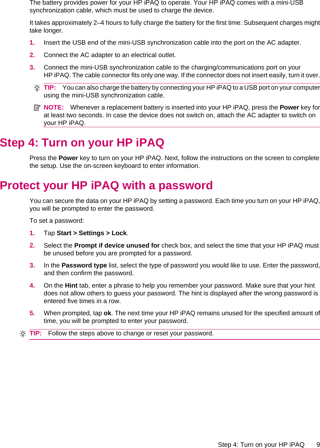 The battery provides power for your HP iPAQ to operate. Your HP iPAQ comes with a mini-USBsynchronization cable, which must be used to charge the device.It takes approximately 2–4 hours to fully charge the battery for the first time. Subsequent charges mighttake longer.1. Insert the USB end of the mini-USB synchronization cable into the port on the AC adapter.2. Connect the AC adapter to an electrical outlet.3. Connect the mini-USB synchronization cable to the charging/communications port on yourHP iPAQ. The cable connector fits only one way. If the connector does not insert easily, turn it over.TIP: You can also charge the battery by connecting your HP iPAQ to a USB port on your computerusing the mini-USB synchronization cable.NOTE: Whenever a replacement battery is inserted into your HP iPAQ, press the Power key forat least two seconds. In case the device does not switch on, attach the AC adapter to switch onyour HP iPAQ.Step 4: Turn on your HP iPAQPress the Power key to turn on your HP iPAQ. Next, follow the instructions on the screen to completethe setup. Use the on-screen keyboard to enter information.Protect your HP iPAQ with a passwordYou can secure the data on your HP iPAQ by setting a password. Each time you turn on your HP iPAQ,you will be prompted to enter the password.To set a password:1. Tap Start &gt; Settings &gt; Lock.2. Select the Prompt if device unused for check box, and select the time that your HP iPAQ mustbe unused before you are prompted for a password.3. In the Password type list, select the type of password you would like to use. Enter the password,and then confirm the password.4. On the Hint tab, enter a phrase to help you remember your password. Make sure that your hintdoes not allow others to guess your password. The hint is displayed after the wrong password isentered five times in a row.5. When prompted, tap ok. The next time your HP iPAQ remains unused for the specified amount oftime, you will be prompted to enter your password.TIP: Follow the steps above to change or reset your password.Step 4: Turn on your HP iPAQ 9