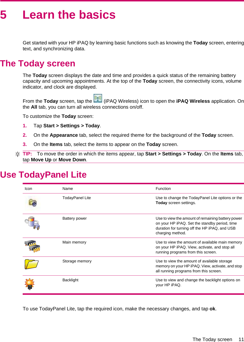 5 Learn the basicsGet started with your HP iPAQ by learning basic functions such as knowing the Today screen, enteringtext, and synchronizing data.The Today screenThe Today screen displays the date and time and provides a quick status of the remaining batterycapacity and upcoming appointments. At the top of the Today screen, the connectivity icons, volumeindicator, and clock are displayed.From the Today screen, tap the   (iPAQ Wireless) icon to open the iPAQ Wireless application. Onthe All tab, you can turn all wireless connections on/off.To customize the Today screen:1. Tap Start &gt; Settings &gt; Today.2. On the Appearance tab, select the required theme for the background of the Today screen.3. On the Items tab, select the items to appear on the Today screen.TIP: To move the order in which the items appear, tap Start &gt; Settings &gt; Today. On the Items tab,tap Move Up or Move Down.Use TodayPanel LiteIcon Name FunctionTodayPanel Lite Use to change the TodayPanel Lite options or theToday screen settings.Battery power Use to view the amount of remaining battery poweron your HP iPAQ. Set the standby period, timeduration for turning off the HP iPAQ, and USBcharging method.Main memory Use to view the amount of available main memoryon your HP iPAQ. View, activate, and stop allrunning programs from this screen.Storage memory Use to view the amount of available storagememory on your HP iPAQ. View, activate, and stopall running programs from this screen.Backlight Use to view and change the backlight options onyour HP iPAQ.To use TodayPanel Lite, tap the required icon, make the necessary changes, and tap ok.The Today screen 11