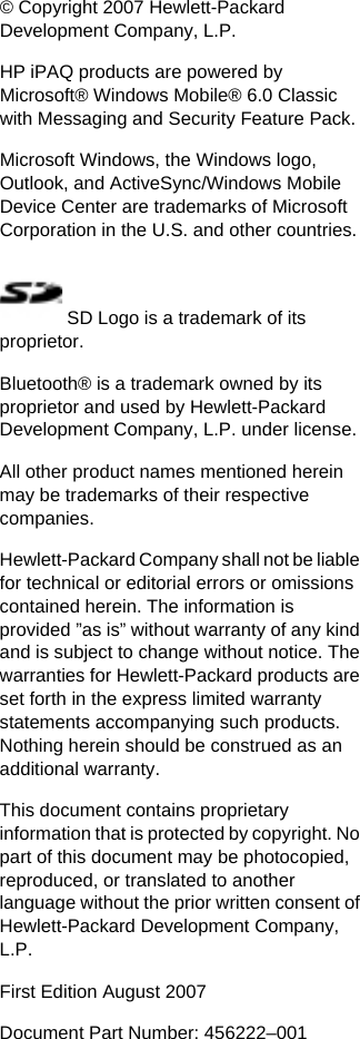 © Copyright 2007 Hewlett-PackardDevelopment Company, L.P.HP iPAQ products are powered byMicrosoft® Windows Mobile® 6.0 Classicwith Messaging and Security Feature Pack.Microsoft Windows, the Windows logo,Outlook, and ActiveSync/Windows MobileDevice Center are trademarks of MicrosoftCorporation in the U.S. and other countries. SD Logo is a trademark of itsproprietor.Bluetooth® is a trademark owned by itsproprietor and used by Hewlett-PackardDevelopment Company, L.P. under license.All other product names mentioned hereinmay be trademarks of their respectivecompanies.Hewlett-Packard Company shall not be liablefor technical or editorial errors or omissionscontained herein. The information isprovided ”as is” without warranty of any kindand is subject to change without notice. Thewarranties for Hewlett-Packard products areset forth in the express limited warrantystatements accompanying such products.Nothing herein should be construed as anadditional warranty.This document contains proprietaryinformation that is protected by copyright. Nopart of this document may be photocopied,reproduced, or translated to anotherlanguage without the prior written consent ofHewlett-Packard Development Company,L.P.First Edition August 2007Document Part Number: 456222–001