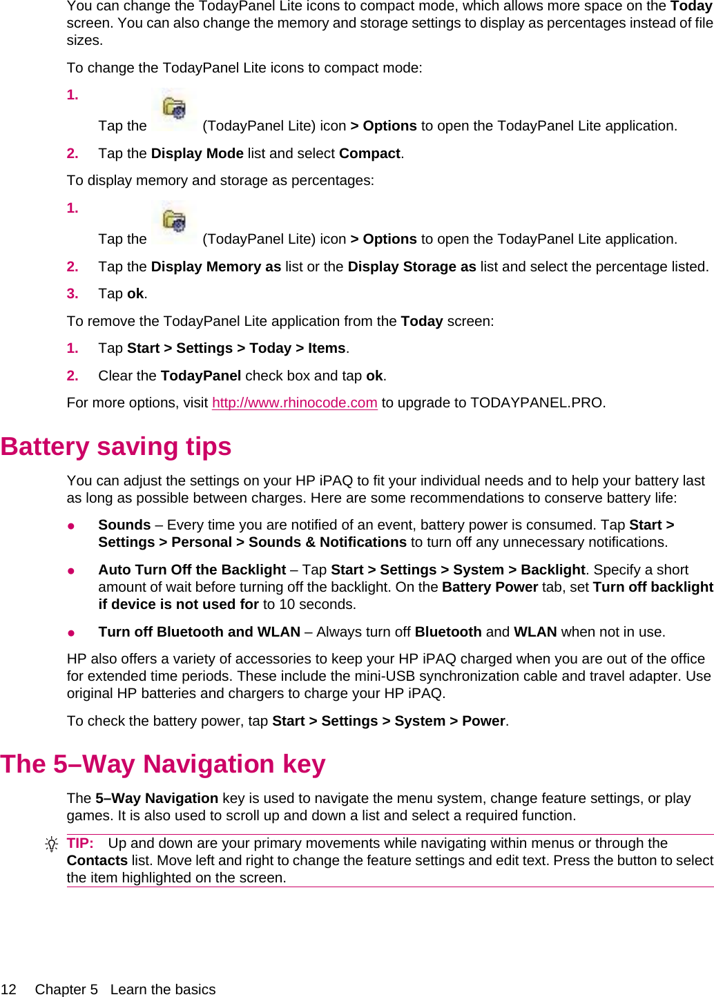 You can change the TodayPanel Lite icons to compact mode, which allows more space on the Todayscreen. You can also change the memory and storage settings to display as percentages instead of filesizes.To change the TodayPanel Lite icons to compact mode:1.Tap the   (TodayPanel Lite) icon &gt; Options to open the TodayPanel Lite application.2. Tap the Display Mode list and select Compact.To display memory and storage as percentages:1.Tap the   (TodayPanel Lite) icon &gt; Options to open the TodayPanel Lite application.2. Tap the Display Memory as list or the Display Storage as list and select the percentage listed.3. Tap ok.To remove the TodayPanel Lite application from the Today screen:1. Tap Start &gt; Settings &gt; Today &gt; Items.2. Clear the TodayPanel check box and tap ok.For more options, visit http://www.rhinocode.com to upgrade to TODAYPANEL.PRO.Battery saving tipsYou can adjust the settings on your HP iPAQ to fit your individual needs and to help your battery lastas long as possible between charges. Here are some recommendations to conserve battery life:●Sounds – Every time you are notified of an event, battery power is consumed. Tap Start &gt;Settings &gt; Personal &gt; Sounds &amp; Notifications to turn off any unnecessary notifications.●Auto Turn Off the Backlight – Tap Start &gt; Settings &gt; System &gt; Backlight. Specify a shortamount of wait before turning off the backlight. On the Battery Power tab, set Turn off backlightif device is not used for to 10 seconds.●Turn off Bluetooth and WLAN – Always turn off Bluetooth and WLAN when not in use.HP also offers a variety of accessories to keep your HP iPAQ charged when you are out of the officefor extended time periods. These include the mini-USB synchronization cable and travel adapter. Useoriginal HP batteries and chargers to charge your HP iPAQ.To check the battery power, tap Start &gt; Settings &gt; System &gt; Power.The 5–Way Navigation keyThe 5–Way Navigation key is used to navigate the menu system, change feature settings, or playgames. It is also used to scroll up and down a list and select a required function.TIP: Up and down are your primary movements while navigating within menus or through theContacts list. Move left and right to change the feature settings and edit text. Press the button to selectthe item highlighted on the screen.12 Chapter 5   Learn the basics