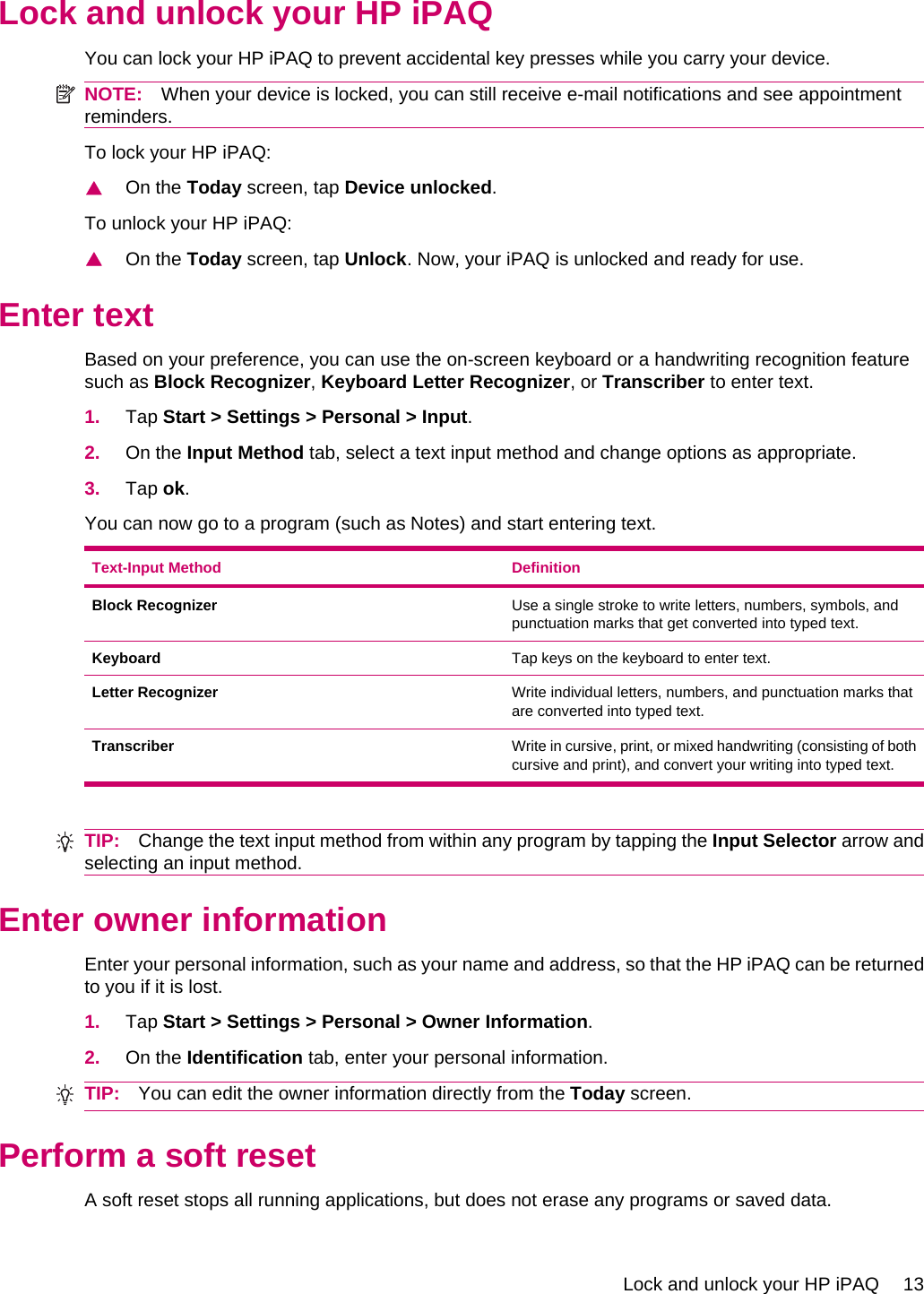 Lock and unlock your HP iPAQYou can lock your HP iPAQ to prevent accidental key presses while you carry your device.NOTE: When your device is locked, you can still receive e-mail notifications and see appointmentreminders.To lock your HP iPAQ:▲On the Today screen, tap Device unlocked.To unlock your HP iPAQ:▲On the Today screen, tap Unlock. Now, your iPAQ is unlocked and ready for use.Enter textBased on your preference, you can use the on-screen keyboard or a handwriting recognition featuresuch as Block Recognizer, Keyboard Letter Recognizer, or Transcriber to enter text.1. Tap Start &gt; Settings &gt; Personal &gt; Input.2. On the Input Method tab, select a text input method and change options as appropriate.3. Tap ok.You can now go to a program (such as Notes) and start entering text.Text-Input Method DefinitionBlock Recognizer Use a single stroke to write letters, numbers, symbols, andpunctuation marks that get converted into typed text.Keyboard Tap keys on the keyboard to enter text.Letter Recognizer Write individual letters, numbers, and punctuation marks thatare converted into typed text.Transcriber Write in cursive, print, or mixed handwriting (consisting of bothcursive and print), and convert your writing into typed text.TIP: Change the text input method from within any program by tapping the Input Selector arrow andselecting an input method.Enter owner informationEnter your personal information, such as your name and address, so that the HP iPAQ can be returnedto you if it is lost.1. Tap Start &gt; Settings &gt; Personal &gt; Owner Information.2. On the Identification tab, enter your personal information.TIP: You can edit the owner information directly from the Today screen.Perform a soft resetA soft reset stops all running applications, but does not erase any programs or saved data.Lock and unlock your HP iPAQ 13