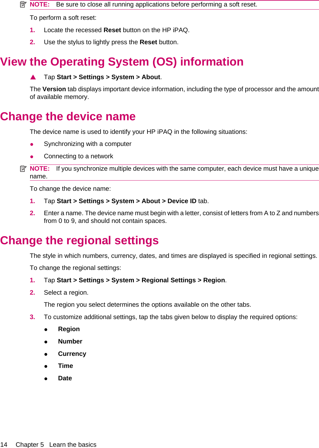 NOTE: Be sure to close all running applications before performing a soft reset.To perform a soft reset:1. Locate the recessed Reset button on the HP iPAQ.2. Use the stylus to lightly press the Reset button.View the Operating System (OS) information▲Tap Start &gt; Settings &gt; System &gt; About.The Version tab displays important device information, including the type of processor and the amountof available memory.Change the device nameThe device name is used to identify your HP iPAQ in the following situations:●Synchronizing with a computer●Connecting to a networkNOTE: If you synchronize multiple devices with the same computer, each device must have a uniquename.To change the device name:1. Tap Start &gt; Settings &gt; System &gt; About &gt; Device ID tab.2. Enter a name. The device name must begin with a letter, consist of letters from A to Z and numbersfrom 0 to 9, and should not contain spaces.Change the regional settingsThe style in which numbers, currency, dates, and times are displayed is specified in regional settings.To change the regional settings:1. Tap Start &gt; Settings &gt; System &gt; Regional Settings &gt; Region.2. Select a region.The region you select determines the options available on the other tabs.3. To customize additional settings, tap the tabs given below to display the required options:●Region●Number●Currency●Time●Date14 Chapter 5   Learn the basics