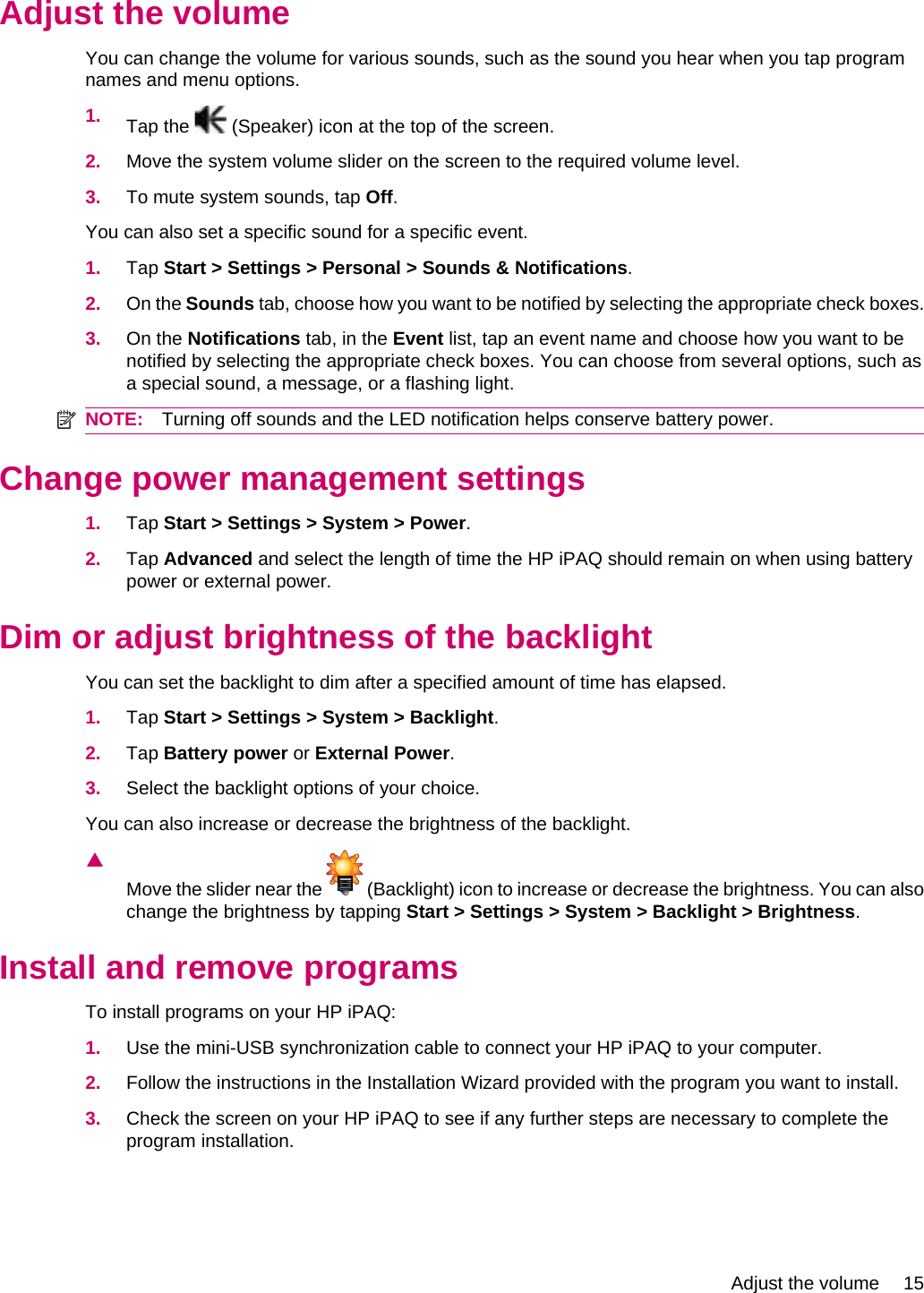 Adjust the volumeYou can change the volume for various sounds, such as the sound you hear when you tap programnames and menu options.1. Tap the   (Speaker) icon at the top of the screen.2. Move the system volume slider on the screen to the required volume level.3. To mute system sounds, tap Off.You can also set a specific sound for a specific event.1. Tap Start &gt; Settings &gt; Personal &gt; Sounds &amp; Notifications.2. On the Sounds tab, choose how you want to be notified by selecting the appropriate check boxes.3. On the Notifications tab, in the Event list, tap an event name and choose how you want to benotified by selecting the appropriate check boxes. You can choose from several options, such asa special sound, a message, or a flashing light.NOTE: Turning off sounds and the LED notification helps conserve battery power.Change power management settings1. Tap Start &gt; Settings &gt; System &gt; Power.2. Tap Advanced and select the length of time the HP iPAQ should remain on when using batterypower or external power.Dim or adjust brightness of the backlightYou can set the backlight to dim after a specified amount of time has elapsed.1. Tap Start &gt; Settings &gt; System &gt; Backlight.2. Tap Battery power or External Power.3. Select the backlight options of your choice.You can also increase or decrease the brightness of the backlight.▲Move the slider near the   (Backlight) icon to increase or decrease the brightness. You can alsochange the brightness by tapping Start &gt; Settings &gt; System &gt; Backlight &gt; Brightness.Install and remove programsTo install programs on your HP iPAQ:1. Use the mini-USB synchronization cable to connect your HP iPAQ to your computer.2. Follow the instructions in the Installation Wizard provided with the program you want to install.3. Check the screen on your HP iPAQ to see if any further steps are necessary to complete theprogram installation.Adjust the volume 15