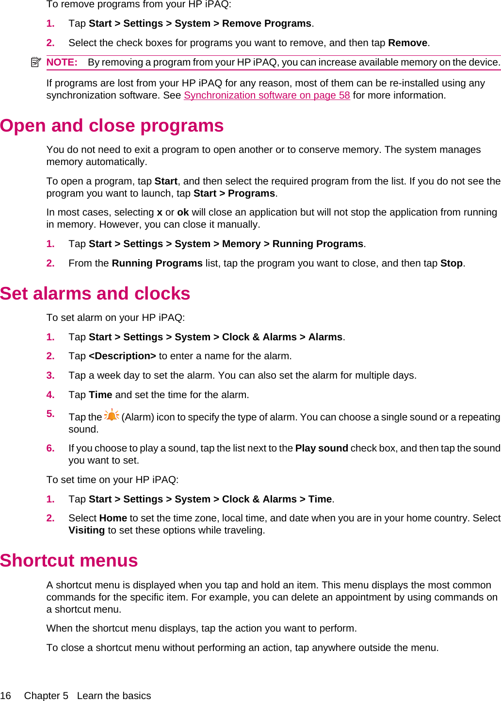 To remove programs from your HP iPAQ:1. Tap Start &gt; Settings &gt; System &gt; Remove Programs.2. Select the check boxes for programs you want to remove, and then tap Remove.NOTE: By removing a program from your HP iPAQ, you can increase available memory on the device.If programs are lost from your HP iPAQ for any reason, most of them can be re-installed using anysynchronization software. See Synchronization software on page 58 for more information.Open and close programsYou do not need to exit a program to open another or to conserve memory. The system managesmemory automatically.To open a program, tap Start, and then select the required program from the list. If you do not see theprogram you want to launch, tap Start &gt; Programs.In most cases, selecting x or ok will close an application but will not stop the application from runningin memory. However, you can close it manually.1. Tap Start &gt; Settings &gt; System &gt; Memory &gt; Running Programs.2. From the Running Programs list, tap the program you want to close, and then tap Stop.Set alarms and clocksTo set alarm on your HP iPAQ:1. Tap Start &gt; Settings &gt; System &gt; Clock &amp; Alarms &gt; Alarms.2. Tap &lt;Description&gt; to enter a name for the alarm.3. Tap a week day to set the alarm. You can also set the alarm for multiple days.4. Tap Time and set the time for the alarm.5. Tap the   (Alarm) icon to specify the type of alarm. You can choose a single sound or a repeatingsound.6. If you choose to play a sound, tap the list next to the Play sound check box, and then tap the soundyou want to set.To set time on your HP iPAQ:1. Tap Start &gt; Settings &gt; System &gt; Clock &amp; Alarms &gt; Time.2. Select Home to set the time zone, local time, and date when you are in your home country. SelectVisiting to set these options while traveling.Shortcut menusA shortcut menu is displayed when you tap and hold an item. This menu displays the most commoncommands for the specific item. For example, you can delete an appointment by using commands ona shortcut menu.When the shortcut menu displays, tap the action you want to perform.To close a shortcut menu without performing an action, tap anywhere outside the menu.16 Chapter 5   Learn the basics
