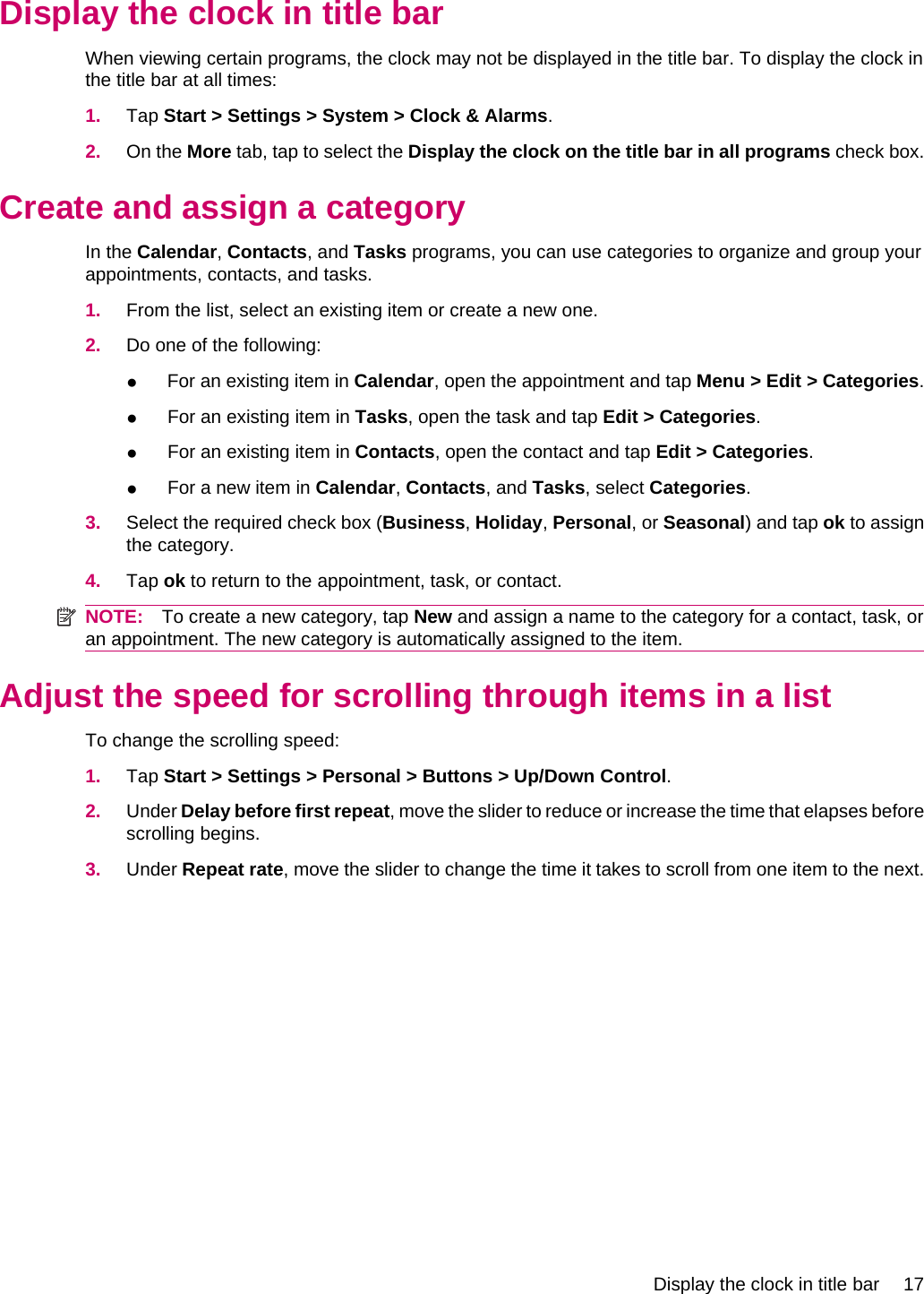 Display the clock in title barWhen viewing certain programs, the clock may not be displayed in the title bar. To display the clock inthe title bar at all times:1. Tap Start &gt; Settings &gt; System &gt; Clock &amp; Alarms.2. On the More tab, tap to select the Display the clock on the title bar in all programs check box.Create and assign a categoryIn the Calendar, Contacts, and Tasks programs, you can use categories to organize and group yourappointments, contacts, and tasks.1. From the list, select an existing item or create a new one.2. Do one of the following:●For an existing item in Calendar, open the appointment and tap Menu &gt; Edit &gt; Categories.●For an existing item in Tasks, open the task and tap Edit &gt; Categories.●For an existing item in Contacts, open the contact and tap Edit &gt; Categories.●For a new item in Calendar, Contacts, and Tasks, select Categories.3. Select the required check box (Business, Holiday, Personal, or Seasonal) and tap ok to assignthe category.4. Tap ok to return to the appointment, task, or contact.NOTE: To create a new category, tap New and assign a name to the category for a contact, task, oran appointment. The new category is automatically assigned to the item.Adjust the speed for scrolling through items in a listTo change the scrolling speed:1. Tap Start &gt; Settings &gt; Personal &gt; Buttons &gt; Up/Down Control.2. Under Delay before first repeat, move the slider to reduce or increase the time that elapses beforescrolling begins.3. Under Repeat rate, move the slider to change the time it takes to scroll from one item to the next.Display the clock in title bar 17