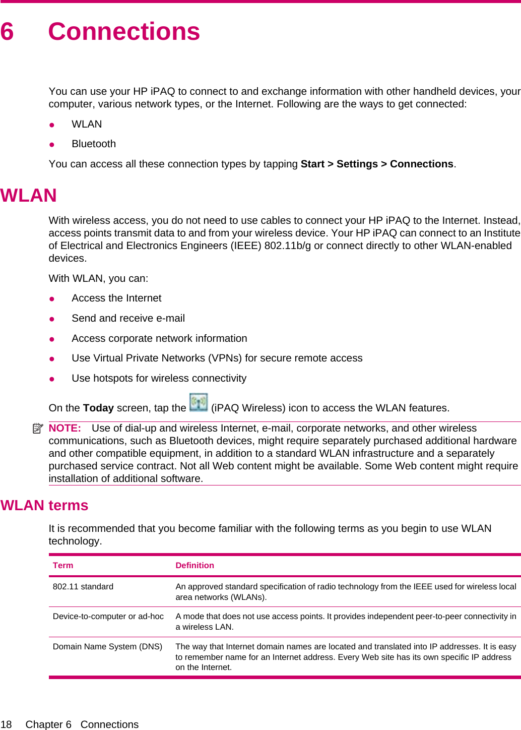 6 ConnectionsYou can use your HP iPAQ to connect to and exchange information with other handheld devices, yourcomputer, various network types, or the Internet. Following are the ways to get connected:●WLAN●BluetoothYou can access all these connection types by tapping Start &gt; Settings &gt; Connections.WLANWith wireless access, you do not need to use cables to connect your HP iPAQ to the Internet. Instead,access points transmit data to and from your wireless device. Your HP iPAQ can connect to an Instituteof Electrical and Electronics Engineers (IEEE) 802.11b/g or connect directly to other WLAN-enableddevices.With WLAN, you can:●Access the Internet●Send and receive e-mail●Access corporate network information●Use Virtual Private Networks (VPNs) for secure remote access●Use hotspots for wireless connectivityOn the Today screen, tap the   (iPAQ Wireless) icon to access the WLAN features.NOTE: Use of dial-up and wireless Internet, e-mail, corporate networks, and other wirelesscommunications, such as Bluetooth devices, might require separately purchased additional hardwareand other compatible equipment, in addition to a standard WLAN infrastructure and a separatelypurchased service contract. Not all Web content might be available. Some Web content might requireinstallation of additional software.WLAN termsIt is recommended that you become familiar with the following terms as you begin to use WLANtechnology.Term Definition802.11 standard An approved standard specification of radio technology from the IEEE used for wireless localarea networks (WLANs).Device-to-computer or ad-hoc A mode that does not use access points. It provides independent peer-to-peer connectivity ina wireless LAN.Domain Name System (DNS) The way that Internet domain names are located and translated into IP addresses. It is easyto remember name for an Internet address. Every Web site has its own specific IP addresson the Internet.18 Chapter 6   Connections