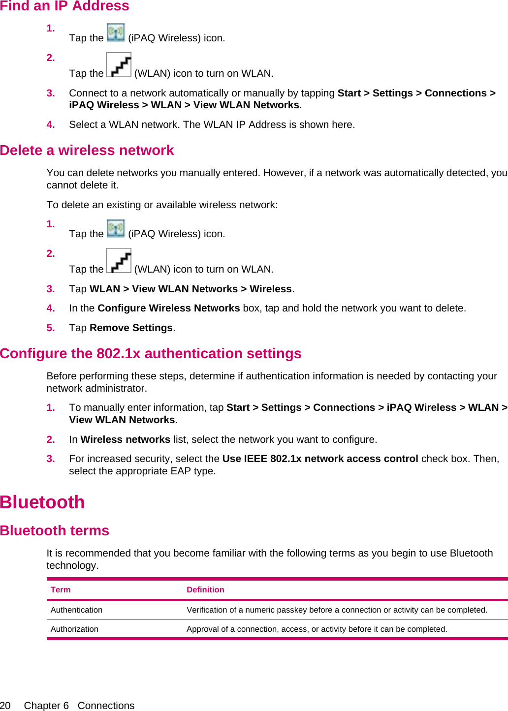 Find an IP Address1. Tap the   (iPAQ Wireless) icon.2.Tap the   (WLAN) icon to turn on WLAN.3. Connect to a network automatically or manually by tapping Start &gt; Settings &gt; Connections &gt;iPAQ Wireless &gt; WLAN &gt; View WLAN Networks.4. Select a WLAN network. The WLAN IP Address is shown here.Delete a wireless networkYou can delete networks you manually entered. However, if a network was automatically detected, youcannot delete it.To delete an existing or available wireless network:1. Tap the   (iPAQ Wireless) icon.2.Tap the   (WLAN) icon to turn on WLAN.3. Tap WLAN &gt; View WLAN Networks &gt; Wireless.4. In the Configure Wireless Networks box, tap and hold the network you want to delete.5. Tap Remove Settings.Configure the 802.1x authentication settingsBefore performing these steps, determine if authentication information is needed by contacting yournetwork administrator.1. To manually enter information, tap Start &gt; Settings &gt; Connections &gt; iPAQ Wireless &gt; WLAN &gt;View WLAN Networks.2. In Wireless networks list, select the network you want to configure.3. For increased security, select the Use IEEE 802.1x network access control check box. Then,select the appropriate EAP type.BluetoothBluetooth termsIt is recommended that you become familiar with the following terms as you begin to use Bluetoothtechnology.Term DefinitionAuthentication Verification of a numeric passkey before a connection or activity can be completed.Authorization Approval of a connection, access, or activity before it can be completed.20 Chapter 6   Connections