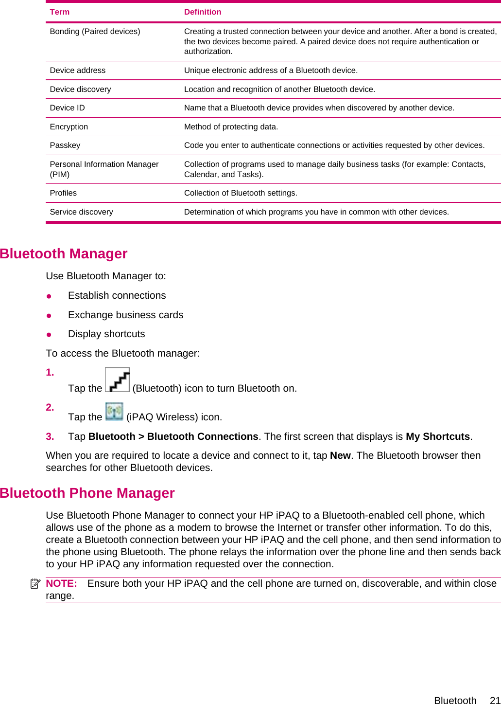 Term DefinitionBonding (Paired devices) Creating a trusted connection between your device and another. After a bond is created,the two devices become paired. A paired device does not require authentication orauthorization.Device address Unique electronic address of a Bluetooth device.Device discovery Location and recognition of another Bluetooth device.Device ID Name that a Bluetooth device provides when discovered by another device.Encryption Method of protecting data.Passkey Code you enter to authenticate connections or activities requested by other devices.Personal Information Manager(PIM)Collection of programs used to manage daily business tasks (for example: Contacts,Calendar, and Tasks).Profiles Collection of Bluetooth settings.Service discovery Determination of which programs you have in common with other devices.Bluetooth ManagerUse Bluetooth Manager to:●Establish connections●Exchange business cards●Display shortcutsTo access the Bluetooth manager:1.Tap the   (Bluetooth) icon to turn Bluetooth on.2. Tap the   (iPAQ Wireless) icon.3. Tap Bluetooth &gt; Bluetooth Connections. The first screen that displays is My Shortcuts.When you are required to locate a device and connect to it, tap New. The Bluetooth browser thensearches for other Bluetooth devices.Bluetooth Phone ManagerUse Bluetooth Phone Manager to connect your HP iPAQ to a Bluetooth-enabled cell phone, whichallows use of the phone as a modem to browse the Internet or transfer other information. To do this,create a Bluetooth connection between your HP iPAQ and the cell phone, and then send information tothe phone using Bluetooth. The phone relays the information over the phone line and then sends backto your HP iPAQ any information requested over the connection.NOTE: Ensure both your HP iPAQ and the cell phone are turned on, discoverable, and within closerange.Bluetooth 21