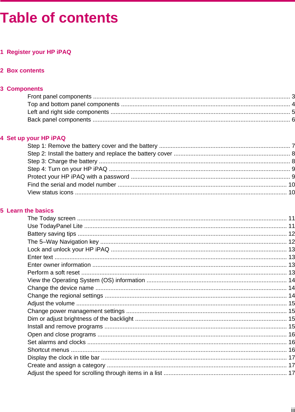 Table of contents1  Register your HP iPAQ2  Box contents3  ComponentsFront panel components ....................................................................................................................... 3Top and bottom panel components ...................................................................................................... 4Left and right side components ............................................................................................................ 5Back panel components ....................................................................................................................... 64  Set up your HP iPAQStep 1: Remove the battery cover and the battery ............................................................................... 7Step 2: Install the battery and replace the battery cover ...................................................................... 8Step 3: Charge the battery ................................................................................................................... 8Step 4: Turn on your HP iPAQ ............................................................................................................. 9Protect your HP iPAQ with a password ................................................................................................ 9Find the serial and model number ...................................................................................................... 10View status icons ................................................................................................................................ 105  Learn the basicsThe Today screen .............................................................................................................................. 11Use TodayPanel Lite .......................................................................................................................... 11Battery saving tips .............................................................................................................................. 12The 5–Way Navigation key ................................................................................................................ 12Lock and unlock your HP iPAQ .......................................................................................................... 13Enter text ............................................................................................................................................ 13Enter owner information ..................................................................................................................... 13Perform a soft reset ............................................................................................................................ 13View the Operating System (OS) information .................................................................................... 14Change the device name ................................................................................................................... 14Change the regional settings .............................................................................................................. 14Adjust the volume ............................................................................................................................... 15Change power management settings ................................................................................................. 15Dim or adjust brightness of the backlight ........................................................................................... 15Install and remove programs .............................................................................................................. 15Open and close programs .................................................................................................................. 16Set alarms and clocks ........................................................................................................................ 16Shortcut menus .................................................................................................................................. 16Display the clock in title bar ................................................................................................................ 17Create and assign a category ............................................................................................................ 17Adjust the speed for scrolling through items in a list .......................................................................... 17iii
