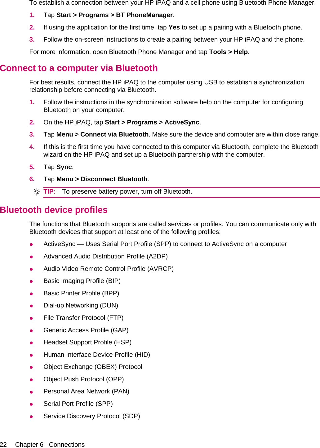 To establish a connection between your HP iPAQ and a cell phone using Bluetooth Phone Manager:1. Tap Start &gt; Programs &gt; BT PhoneManager.2. If using the application for the first time, tap Yes to set up a pairing with a Bluetooth phone.3. Follow the on-screen instructions to create a pairing between your HP iPAQ and the phone.For more information, open Bluetooth Phone Manager and tap Tools &gt; Help.Connect to a computer via BluetoothFor best results, connect the HP iPAQ to the computer using USB to establish a synchronizationrelationship before connecting via Bluetooth.1. Follow the instructions in the synchronization software help on the computer for configuringBluetooth on your computer.2. On the HP iPAQ, tap Start &gt; Programs &gt; ActiveSync.3. Tap Menu &gt; Connect via Bluetooth. Make sure the device and computer are within close range.4. If this is the first time you have connected to this computer via Bluetooth, complete the Bluetoothwizard on the HP iPAQ and set up a Bluetooth partnership with the computer.5. Tap Sync.6. Tap Menu &gt; Disconnect Bluetooth.TIP: To preserve battery power, turn off Bluetooth.Bluetooth device profilesThe functions that Bluetooth supports are called services or profiles. You can communicate only withBluetooth devices that support at least one of the following profiles:●ActiveSync — Uses Serial Port Profile (SPP) to connect to ActiveSync on a computer●Advanced Audio Distribution Profile (A2DP)●Audio Video Remote Control Profile (AVRCP)●Basic Imaging Profile (BIP)●Basic Printer Profile (BPP)●Dial-up Networking (DUN)●File Transfer Protocol (FTP)●Generic Access Profile (GAP)●Headset Support Profile (HSP)●Human Interface Device Profile (HID)●Object Exchange (OBEX) Protocol●Object Push Protocol (OPP)●Personal Area Network (PAN)●Serial Port Profile (SPP)●Service Discovery Protocol (SDP)22 Chapter 6   Connections