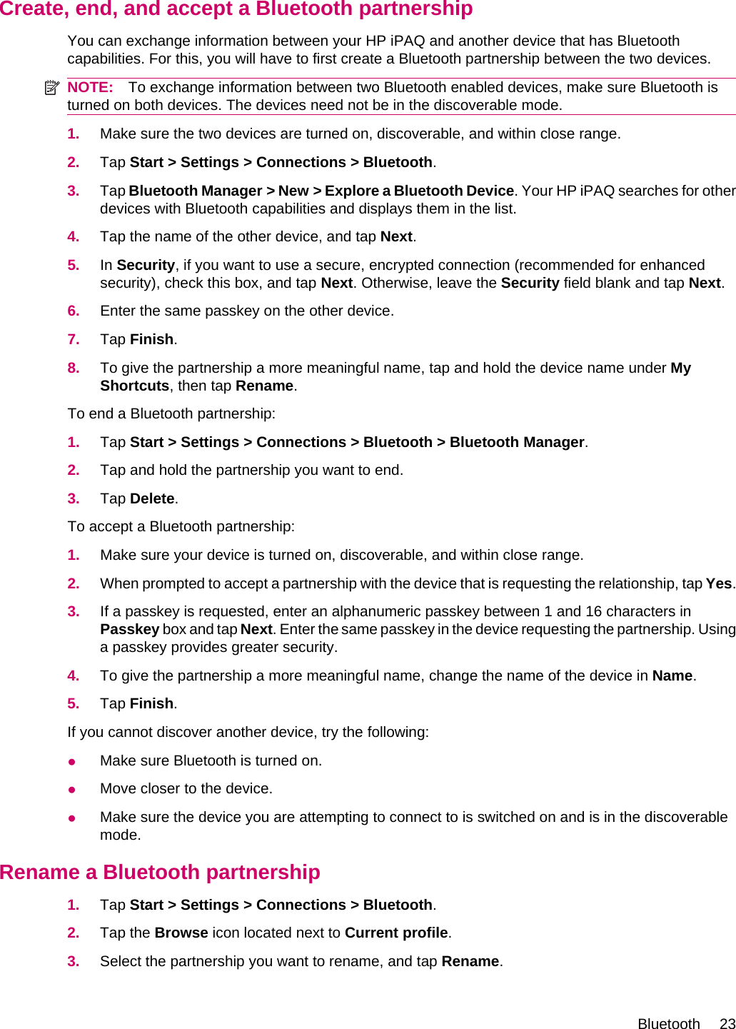 Create, end, and accept a Bluetooth partnershipYou can exchange information between your HP iPAQ and another device that has Bluetoothcapabilities. For this, you will have to first create a Bluetooth partnership between the two devices.NOTE: To exchange information between two Bluetooth enabled devices, make sure Bluetooth isturned on both devices. The devices need not be in the discoverable mode.1. Make sure the two devices are turned on, discoverable, and within close range.2. Tap Start &gt; Settings &gt; Connections &gt; Bluetooth.3. Tap Bluetooth Manager &gt; New &gt; Explore a Bluetooth Device. Your HP iPAQ searches for otherdevices with Bluetooth capabilities and displays them in the list.4. Tap the name of the other device, and tap Next.5. In Security, if you want to use a secure, encrypted connection (recommended for enhancedsecurity), check this box, and tap Next. Otherwise, leave the Security field blank and tap Next.6. Enter the same passkey on the other device.7. Tap Finish.8. To give the partnership a more meaningful name, tap and hold the device name under MyShortcuts, then tap Rename.To end a Bluetooth partnership:1. Tap Start &gt; Settings &gt; Connections &gt; Bluetooth &gt; Bluetooth Manager.2. Tap and hold the partnership you want to end.3. Tap Delete.To accept a Bluetooth partnership:1. Make sure your device is turned on, discoverable, and within close range.2. When prompted to accept a partnership with the device that is requesting the relationship, tap Yes.3. If a passkey is requested, enter an alphanumeric passkey between 1 and 16 characters inPasskey box and tap Next. Enter the same passkey in the device requesting the partnership. Usinga passkey provides greater security.4. To give the partnership a more meaningful name, change the name of the device in Name.5. Tap Finish.If you cannot discover another device, try the following:●Make sure Bluetooth is turned on.●Move closer to the device.●Make sure the device you are attempting to connect to is switched on and is in the discoverablemode.Rename a Bluetooth partnership1. Tap Start &gt; Settings &gt; Connections &gt; Bluetooth.2. Tap the Browse icon located next to Current profile.3. Select the partnership you want to rename, and tap Rename.Bluetooth 23