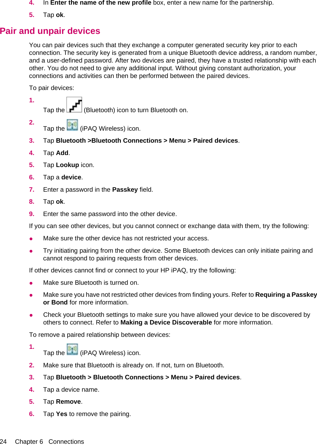 4. In Enter the name of the new profile box, enter a new name for the partnership.5. Tap ok.Pair and unpair devicesYou can pair devices such that they exchange a computer generated security key prior to eachconnection. The security key is generated from a unique Bluetooth device address, a random number,and a user-defined password. After two devices are paired, they have a trusted relationship with eachother. You do not need to give any additional input. Without giving constant authorization, yourconnections and activities can then be performed between the paired devices.To pair devices:1.Tap the   (Bluetooth) icon to turn Bluetooth on.2. Tap the   (iPAQ Wireless) icon.3. Tap Bluetooth &gt;Bluetooth Connections &gt; Menu &gt; Paired devices.4. Tap Add.5. Tap Lookup icon.6. Tap a device.7. Enter a password in the Passkey field.8. Tap ok.9. Enter the same password into the other device.If you can see other devices, but you cannot connect or exchange data with them, try the following:●Make sure the other device has not restricted your access.●Try initiating pairing from the other device. Some Bluetooth devices can only initiate pairing andcannot respond to pairing requests from other devices.If other devices cannot find or connect to your HP iPAQ, try the following:●Make sure Bluetooth is turned on.●Make sure you have not restricted other devices from finding yours. Refer to Requiring a Passkeyor Bond for more information.●Check your Bluetooth settings to make sure you have allowed your device to be discovered byothers to connect. Refer to Making a Device Discoverable for more information.To remove a paired relationship between devices:1. Tap the   (iPAQ Wireless) icon.2. Make sure that Bluetooth is already on. If not, turn on Bluetooth.3. Tap Bluetooth &gt; Bluetooth Connections &gt; Menu &gt; Paired devices.4. Tap a device name.5. Tap Remove.6. Tap Yes to remove the pairing.24 Chapter 6   Connections